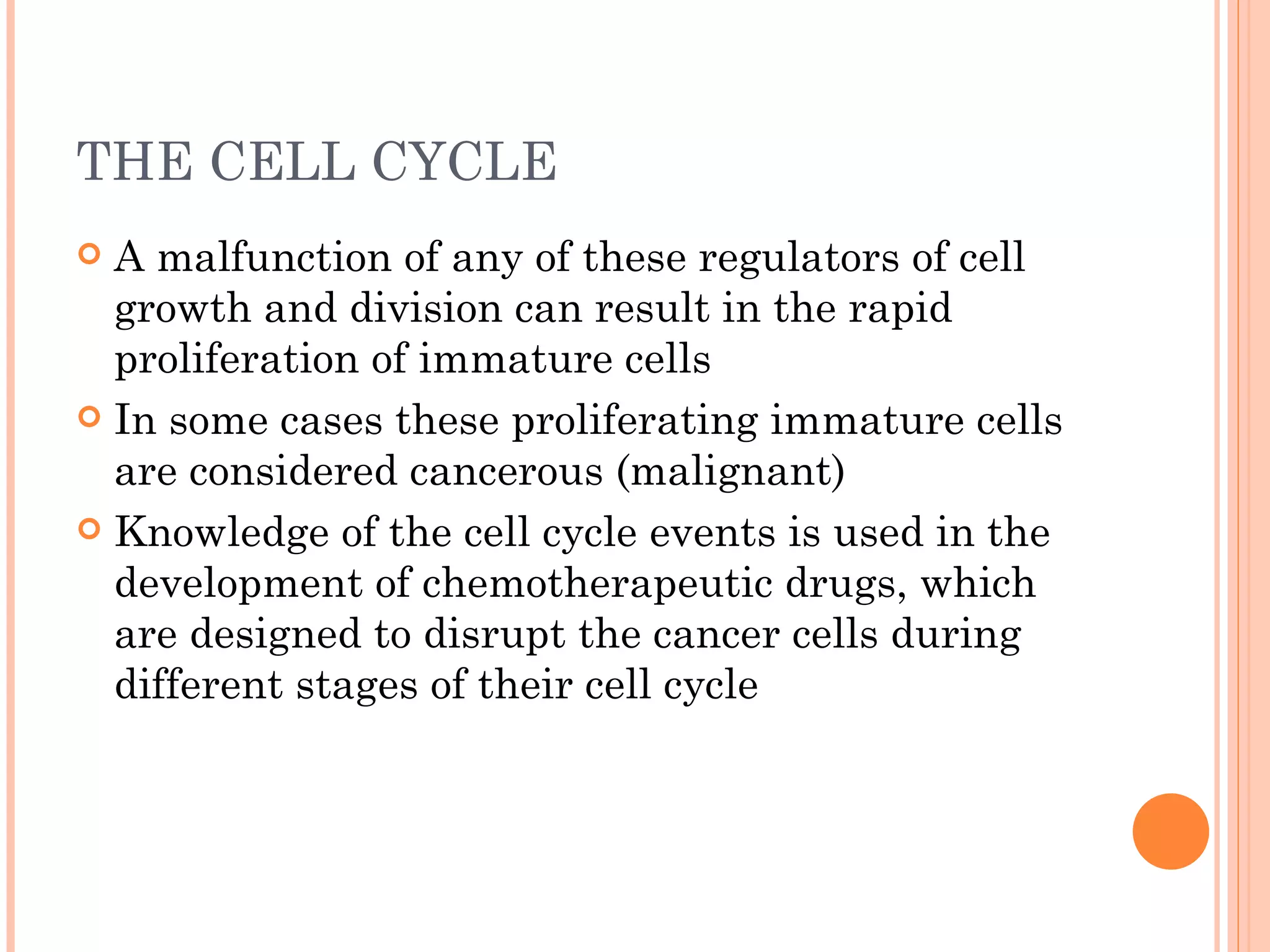 THE CELL CYCLE
 A malfunction of any of these regulators of cell
  growth and division can result in the rapid
  proliferation of immature cells
 In some cases these proliferating immature cells
  are considered cancerous (malignant)
 Knowledge of the cell cycle events is used in the
  development of chemotherapeutic drugs, which
  are designed to disrupt the cancer cells during
  different stages of their cell cycle
 