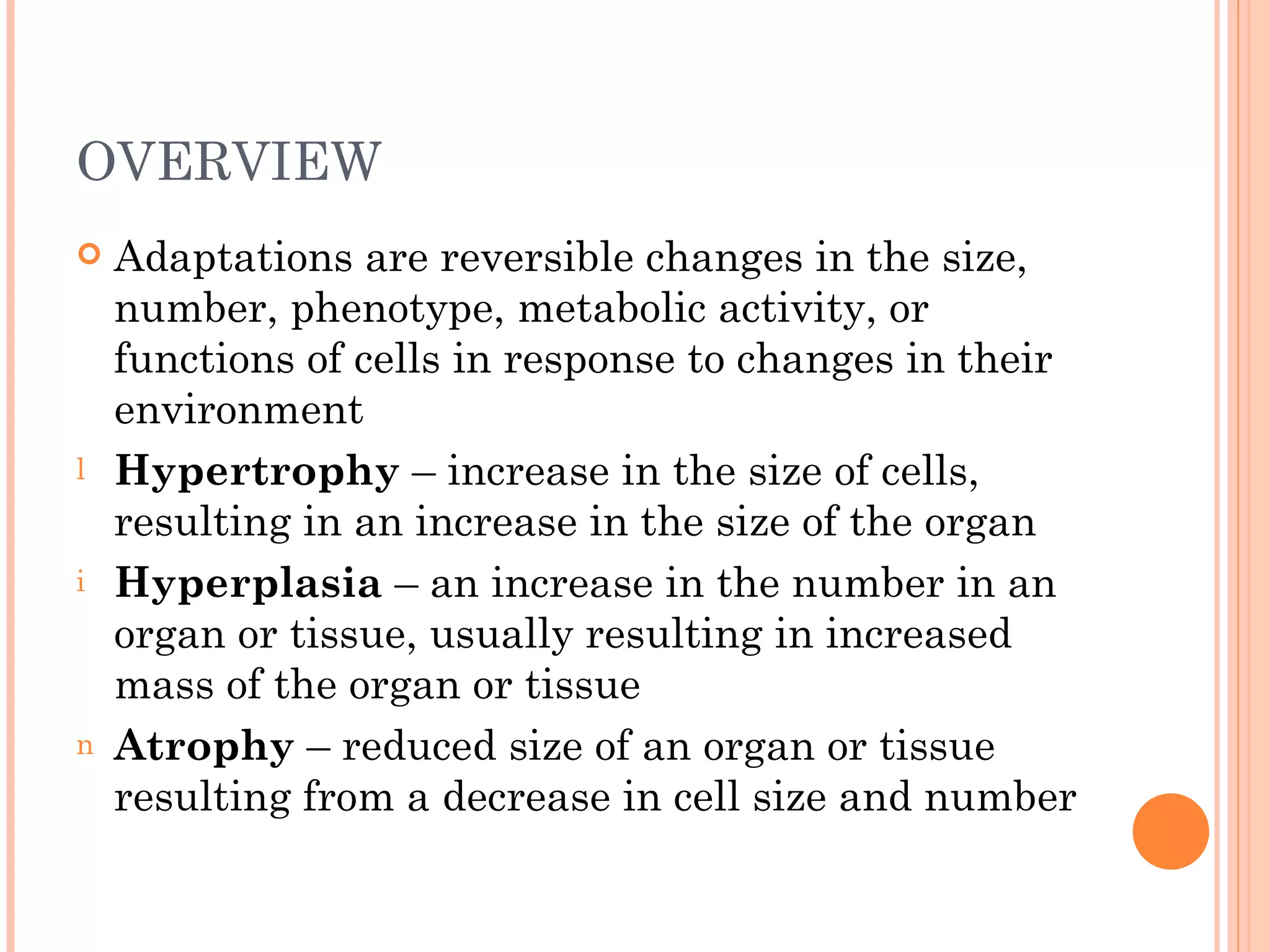 OVERVIEW
   Adaptations are reversible changes in the size,
    number, phenotype, metabolic activity, or
    functions of cells in response to changes in their
    environment
l   Hypertrophy – increase in the size of cells,
    resulting in an increase in the size of the organ
i   Hyperplasia – an increase in the number in an
    organ or tissue, usually resulting in increased
    mass of the organ or tissue
n   Atrophy – reduced size of an organ or tissue
    resulting from a decrease in cell size and number
 