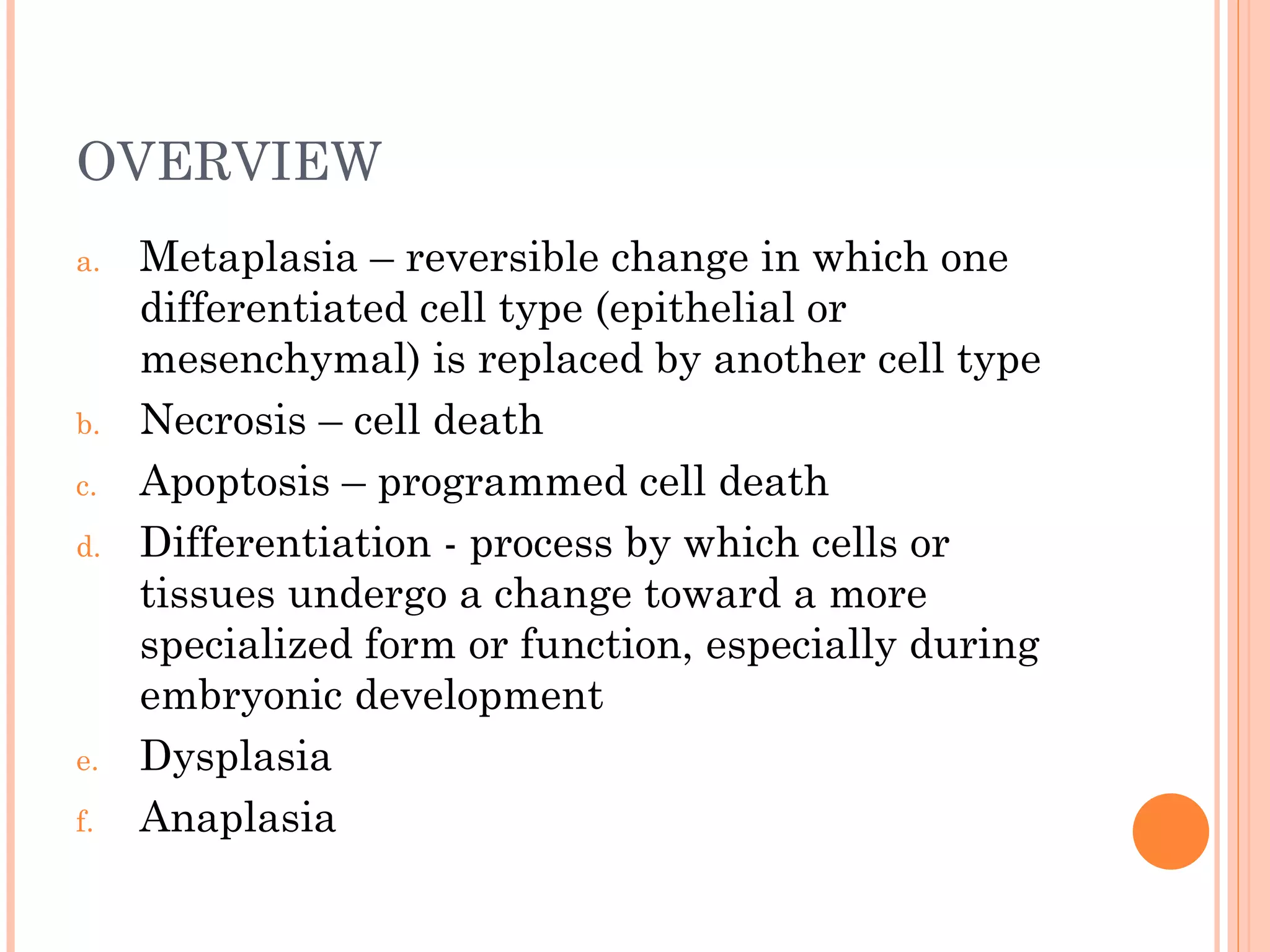 OVERVIEW
a.   Metaplasia – reversible change in which one
     differentiated cell type (epithelial or
     mesenchymal) is replaced by another cell type
b.   Necrosis – cell death
c.   Apoptosis – programmed cell death
d.   Differentiation - process by which cells or
     tissues undergo a change toward a more
     specialized form or function, especially during
     embryonic development
e.   Dysplasia
f.   Anaplasia
 