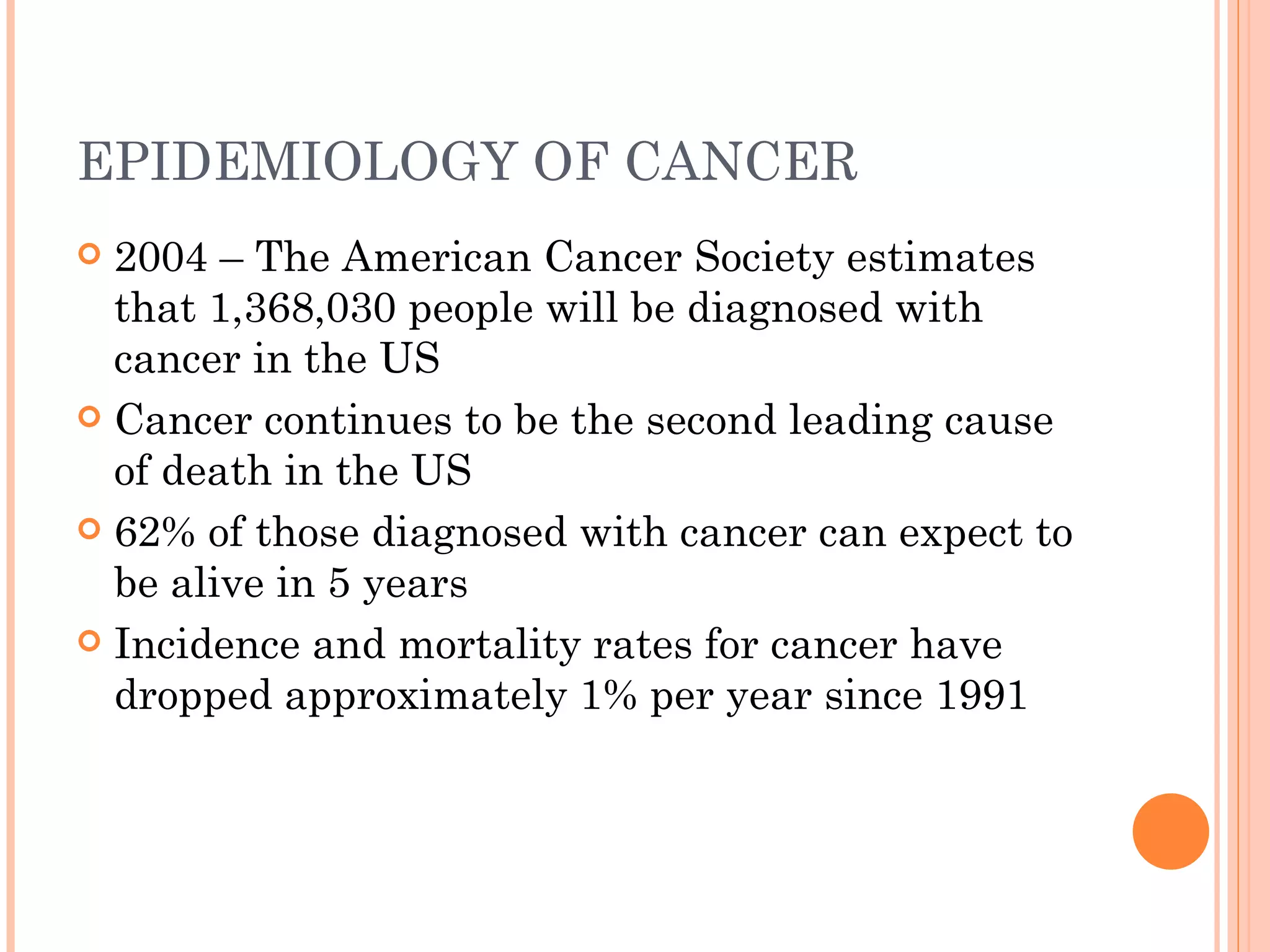 EPIDEMIOLOGY OF CANCER
 2004 – The American Cancer Society estimates
  that 1,368,030 people will be diagnosed with
  cancer in the US
 Cancer continues to be the second leading cause
  of death in the US
 62% of those diagnosed with cancer can expect to
  be alive in 5 years
 Incidence and mortality rates for cancer have
  dropped approximately 1% per year since 1991
 