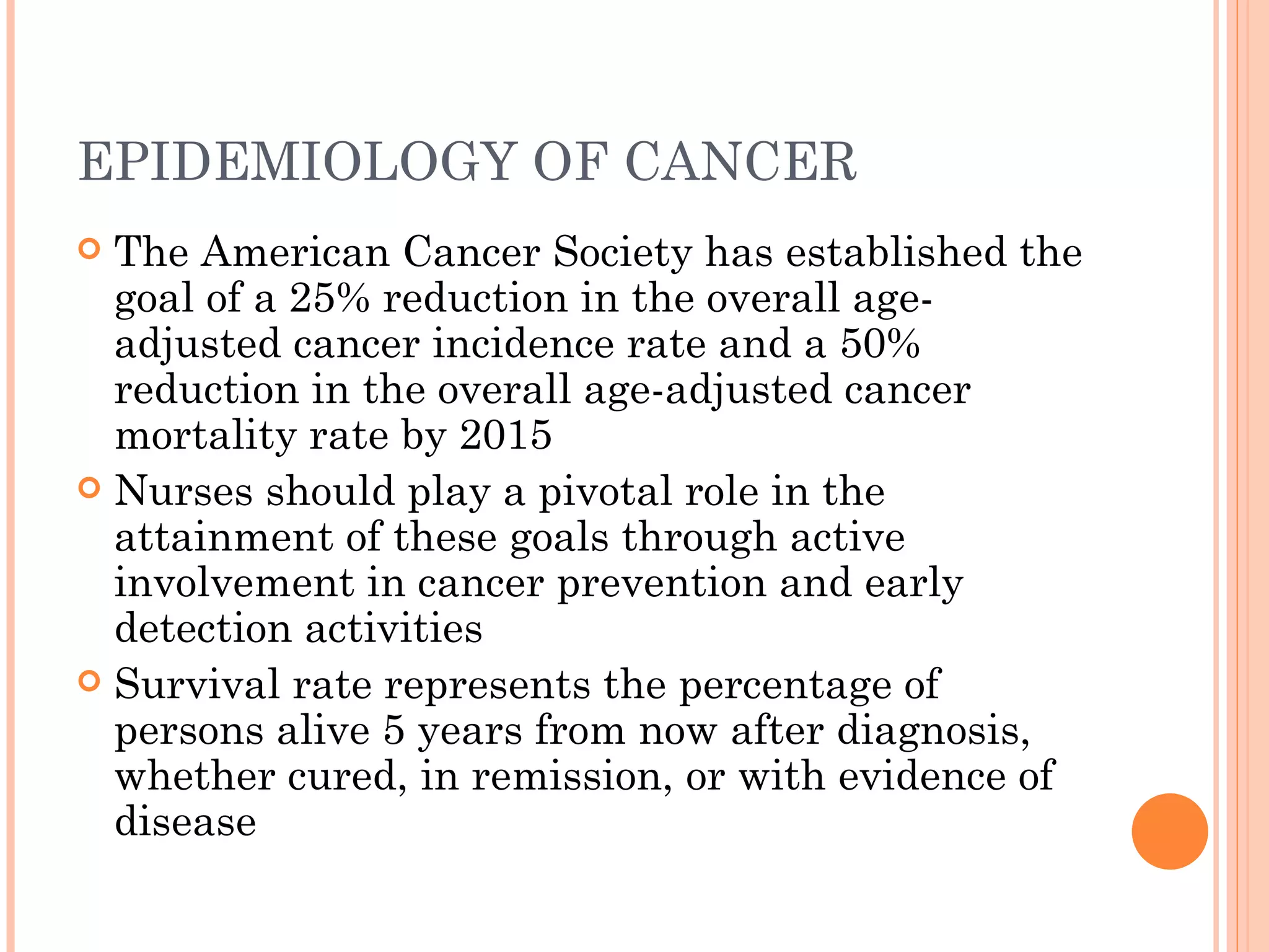 EPIDEMIOLOGY OF CANCER
 The American Cancer Society has established the
  goal of a 25% reduction in the overall age-
  adjusted cancer incidence rate and a 50%
  reduction in the overall age-adjusted cancer
  mortality rate by 2015
 Nurses should play a pivotal role in the
  attainment of these goals through active
  involvement in cancer prevention and early
  detection activities
 Survival rate represents the percentage of
  persons alive 5 years from now after diagnosis,
  whether cured, in remission, or with evidence of
  disease
 