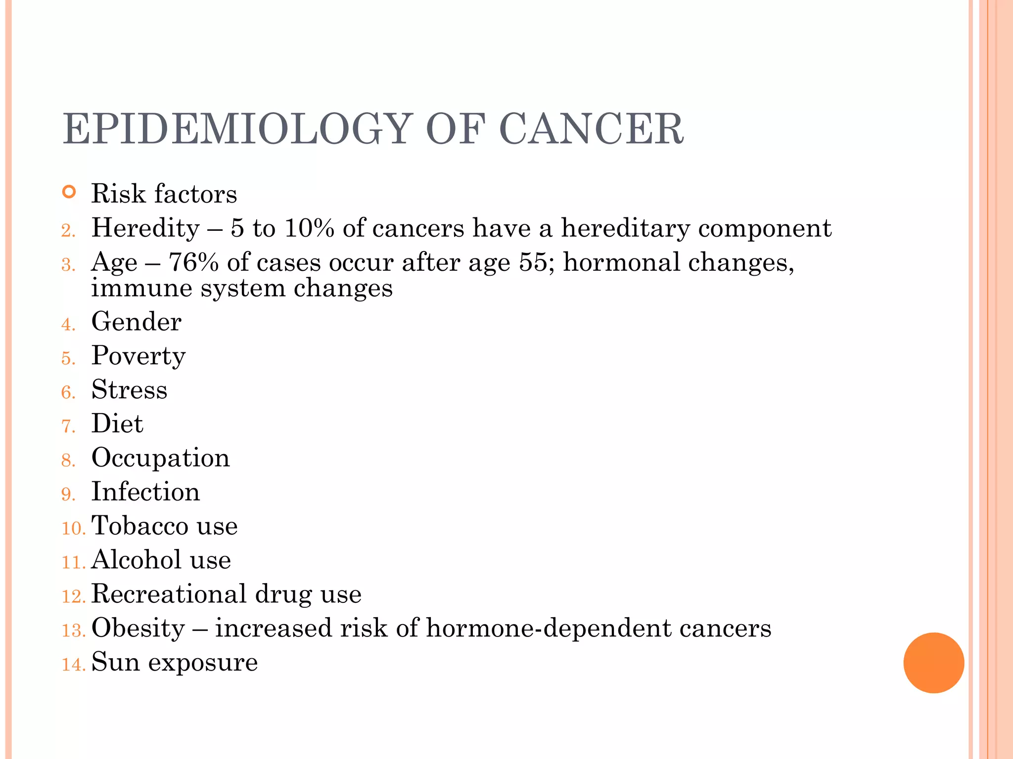 EPIDEMIOLOGY OF CANCER
   Risk factors
2. Heredity – 5 to 10% of cancers have a hereditary component
3. Age – 76% of cases occur after age 55; hormonal changes,
    immune system changes
4. Gender
5. Poverty
6. Stress
7. Diet
8. Occupation
9. Infection
10. Tobacco use
11. Alcohol use
12. Recreational drug use
13. Obesity – increased risk of hormone-dependent cancers
14. Sun exposure
 