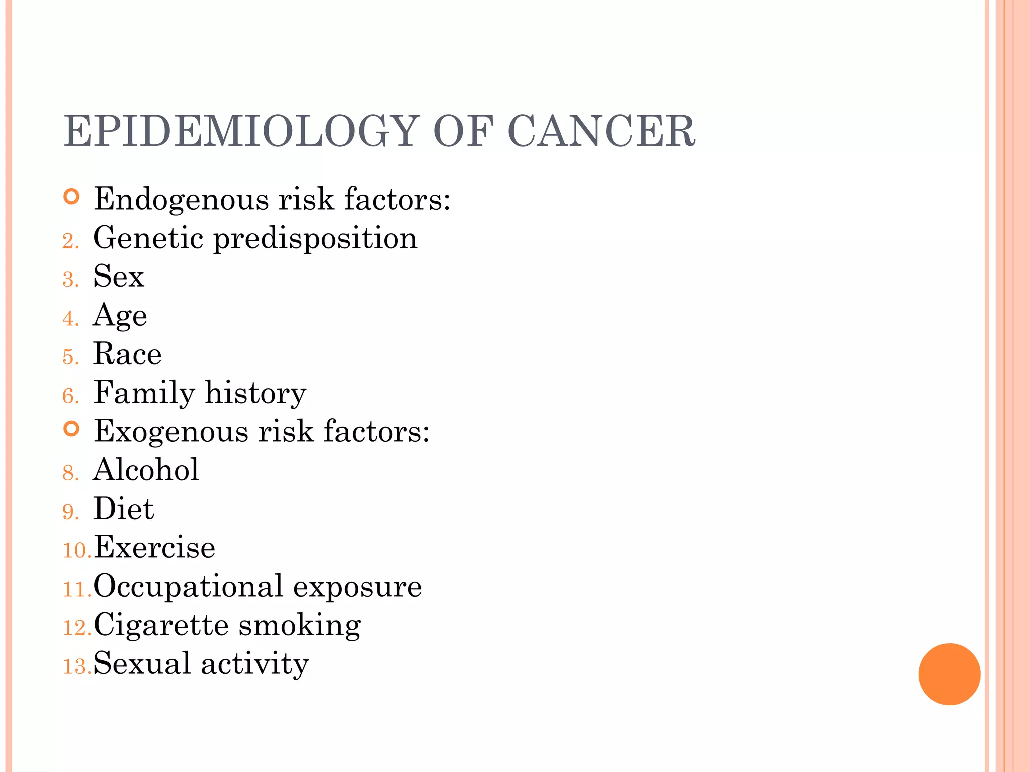EPIDEMIOLOGY OF CANCER
  Endogenous risk factors:
2. Genetic predisposition
3. Sex
4. Age
5. Race
6. Family history
 Exogenous risk factors:
8. Alcohol
9. Diet
10.Exercise
11.Occupational exposure
12.Cigarette smoking
13.Sexual activity
 