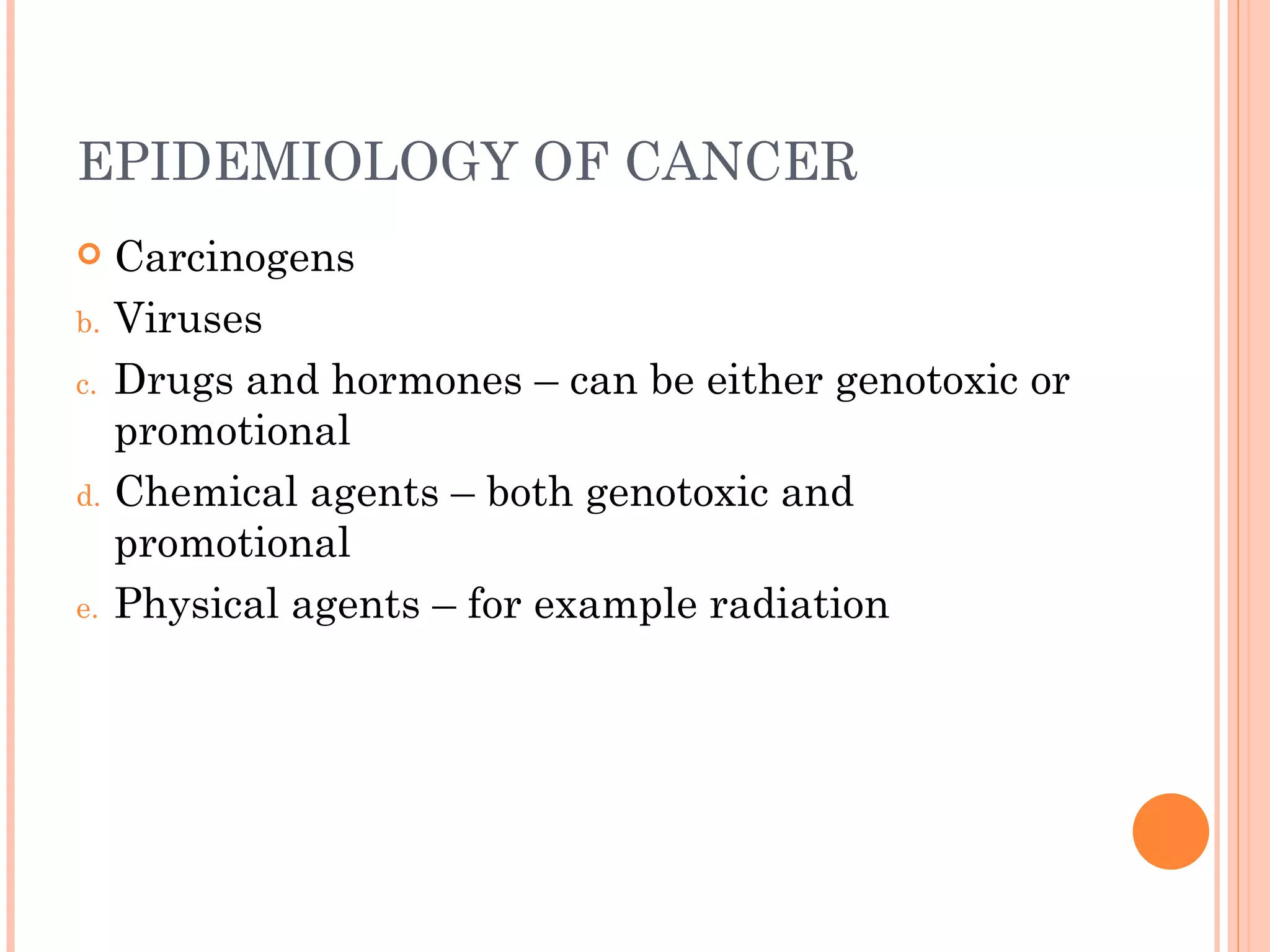 EPIDEMIOLOGY OF CANCER
    Carcinogens
b.   Viruses
c.   Drugs and hormones – can be either genotoxic or
     promotional
d.   Chemical agents – both genotoxic and
     promotional
e.   Physical agents – for example radiation
 