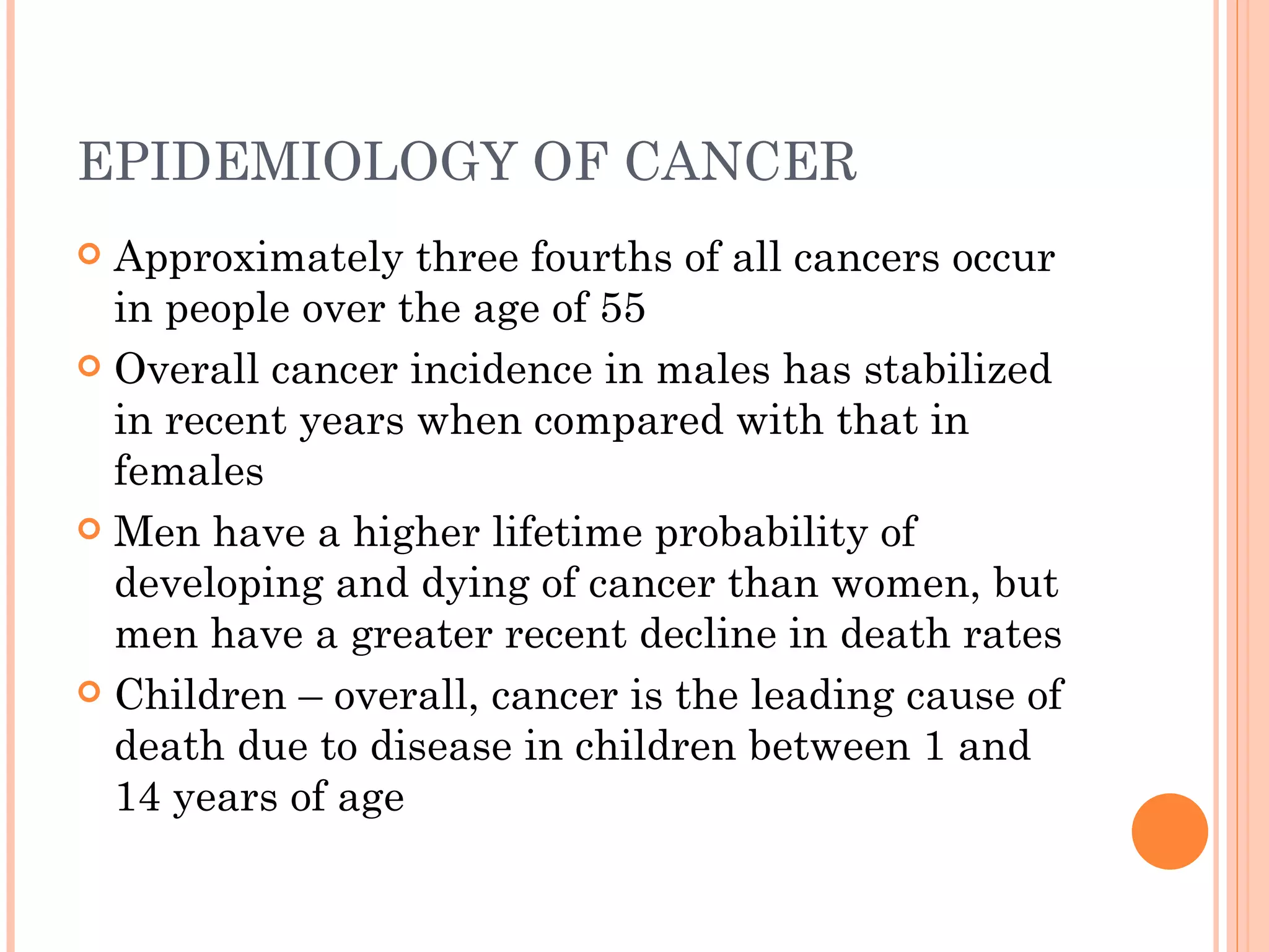 EPIDEMIOLOGY OF CANCER
 Approximately three fourths of all cancers occur
  in people over the age of 55
 Overall cancer incidence in males has stabilized
  in recent years when compared with that in
  females
 Men have a higher lifetime probability of
  developing and dying of cancer than women, but
  men have a greater recent decline in death rates
 Children – overall, cancer is the leading cause of
  death due to disease in children between 1 and
  14 years of age
 