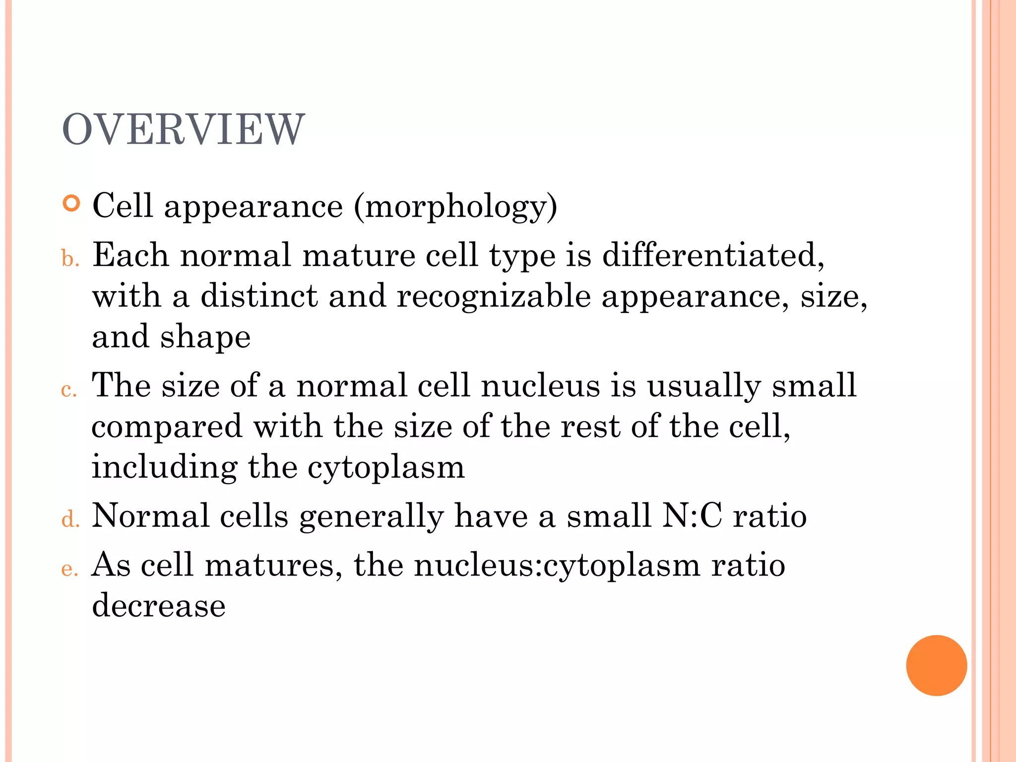 OVERVIEW
    Cell appearance (morphology)
b.   Each normal mature cell type is differentiated,
     with a distinct and recognizable appearance, size,
     and shape
c.   The size of a normal cell nucleus is usually small
     compared with the size of the rest of the cell,
     including the cytoplasm
d.   Normal cells generally have a small N:C ratio
e.   As cell matures, the nucleus:cytoplasm ratio
     decrease
 