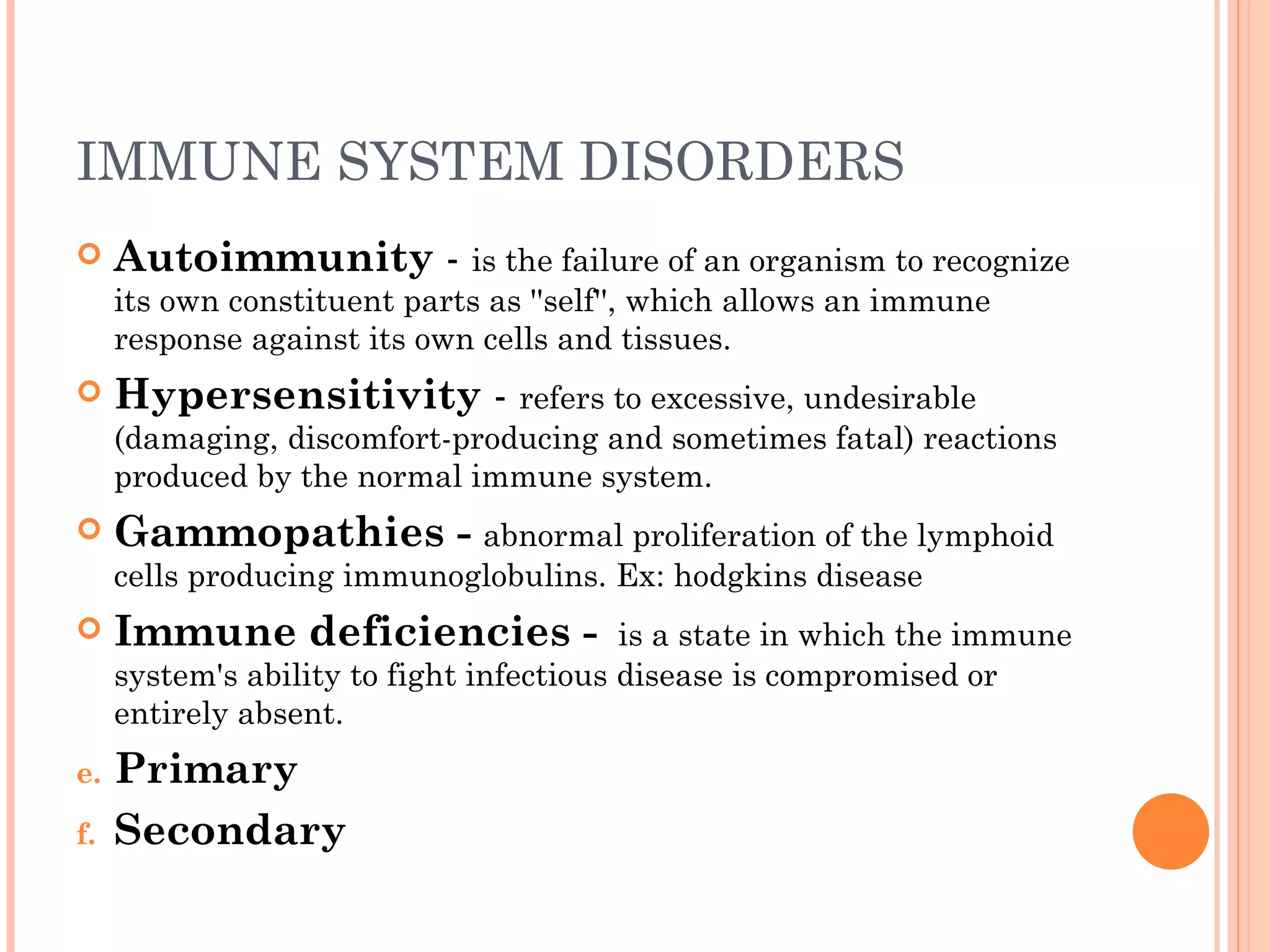 IMMUNE SYSTEM DISORDERS
    Autoimmunity - is the failure of an organism to recognize
     its own constituent parts as ''self'', which allows an immune
     response against its own cells and tissues.
    Hypersensitivity - refers to excessive, undesirable
     (damaging, discomfort-producing and sometimes fatal) reactions
     produced by the normal immune system.
    Gammopathies - abnormal proliferation of the lymphoid
     cells producing immunoglobulins. Ex: hodgkins disease
    Immune deficiencies -  is a state in which the immune
     system's ability to fight infectious disease is compromised or
     entirely absent.
e.   Primary
f.   Secondary
 