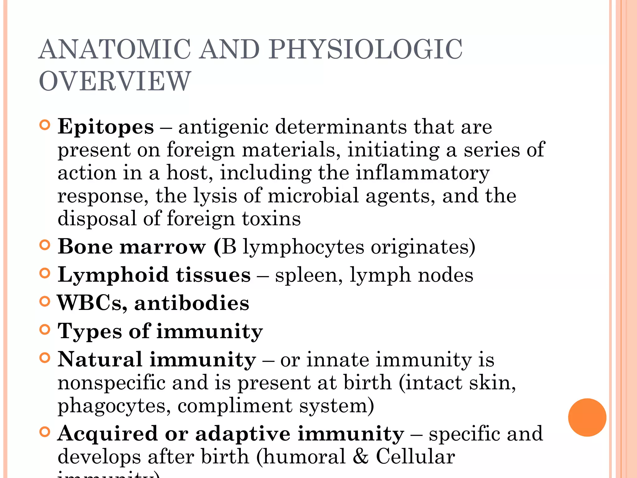 ANATOMIC AND PHYSIOLOGIC
OVERVIEW
 Epitopes – antigenic determinants that are
  present on foreign materials, initiating a series of
  action in a host, including the inflammatory
  response, the lysis of microbial agents, and the
  disposal of foreign toxins
 Bone marrow (B lymphocytes originates)
 Lymphoid tissues – spleen, lymph nodes
 WBCs, antibodies
 Types of immunity
 Natural immunity – or innate immunity is
  nonspecific and is present at birth (intact skin,
  phagocytes, compliment system)
 Acquired or adaptive immunity – specific and
  develops after birth (humoral & Cellular
 