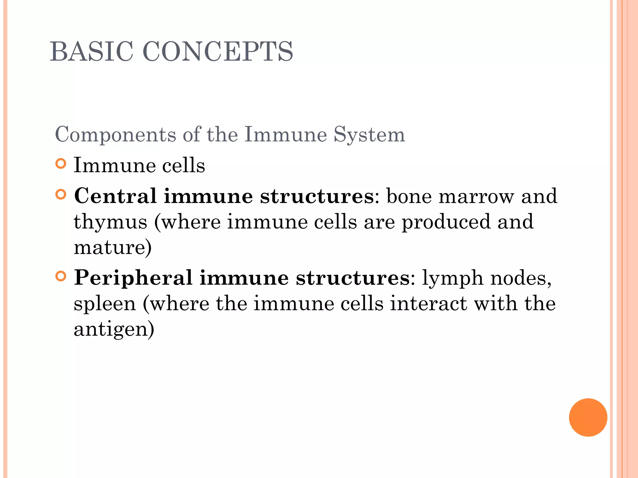 BASIC CONCEPTS


Components of the Immune System
 Immune cells

 Central immune structures: bone marrow and
  thymus (where immune cells are produced and
  mature)
 Peripheral immune structures: lymph nodes,
  spleen (where the immune cells interact with the
  antigen)
 