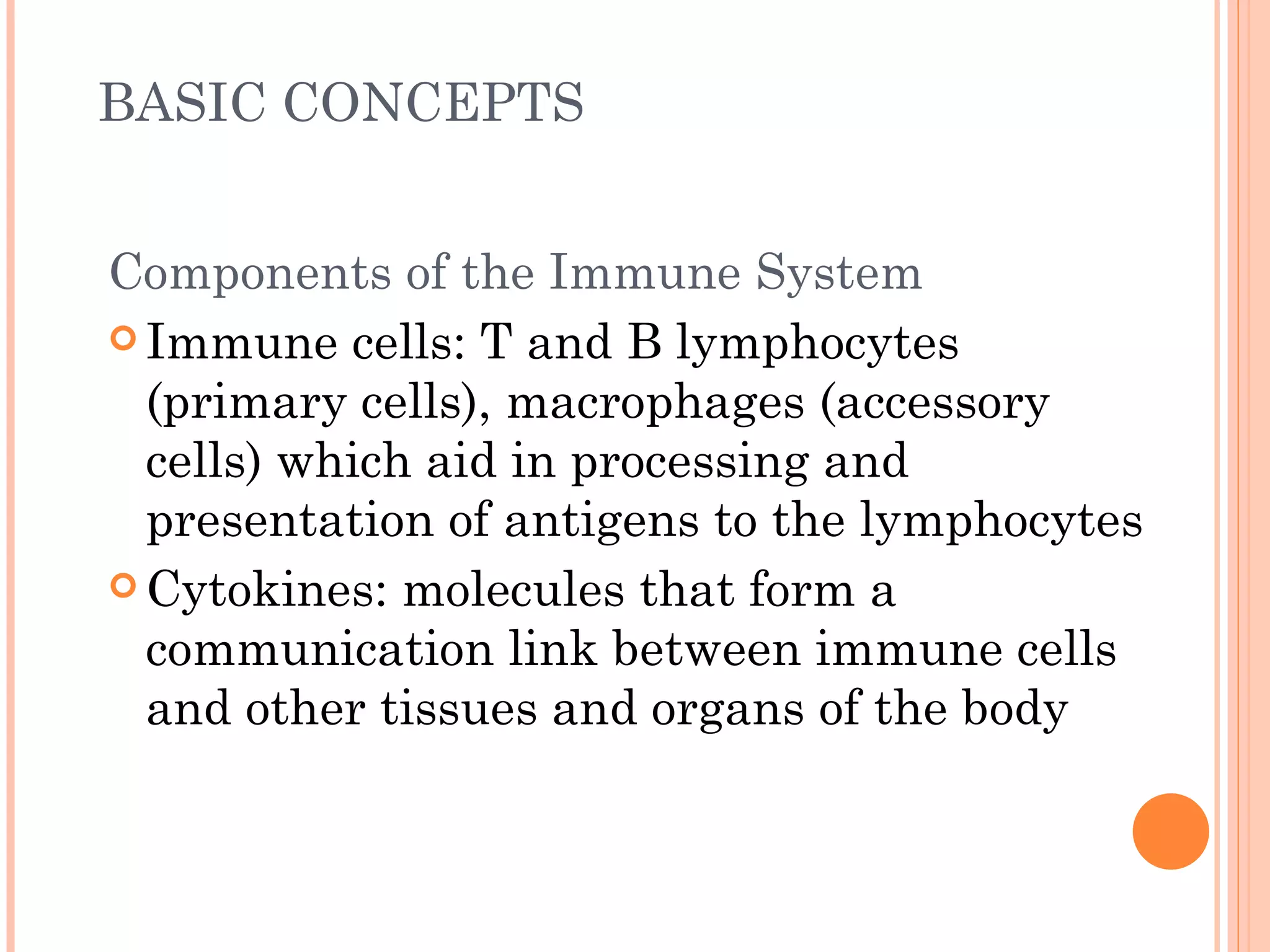 BASIC CONCEPTS


Components of the Immune System
 Immune cells: T and B lymphocytes
  (primary cells), macrophages (accessory
  cells) which aid in processing and
  presentation of antigens to the lymphocytes
 Cytokines: molecules that form a
  communication link between immune cells
  and other tissues and organs of the body
 