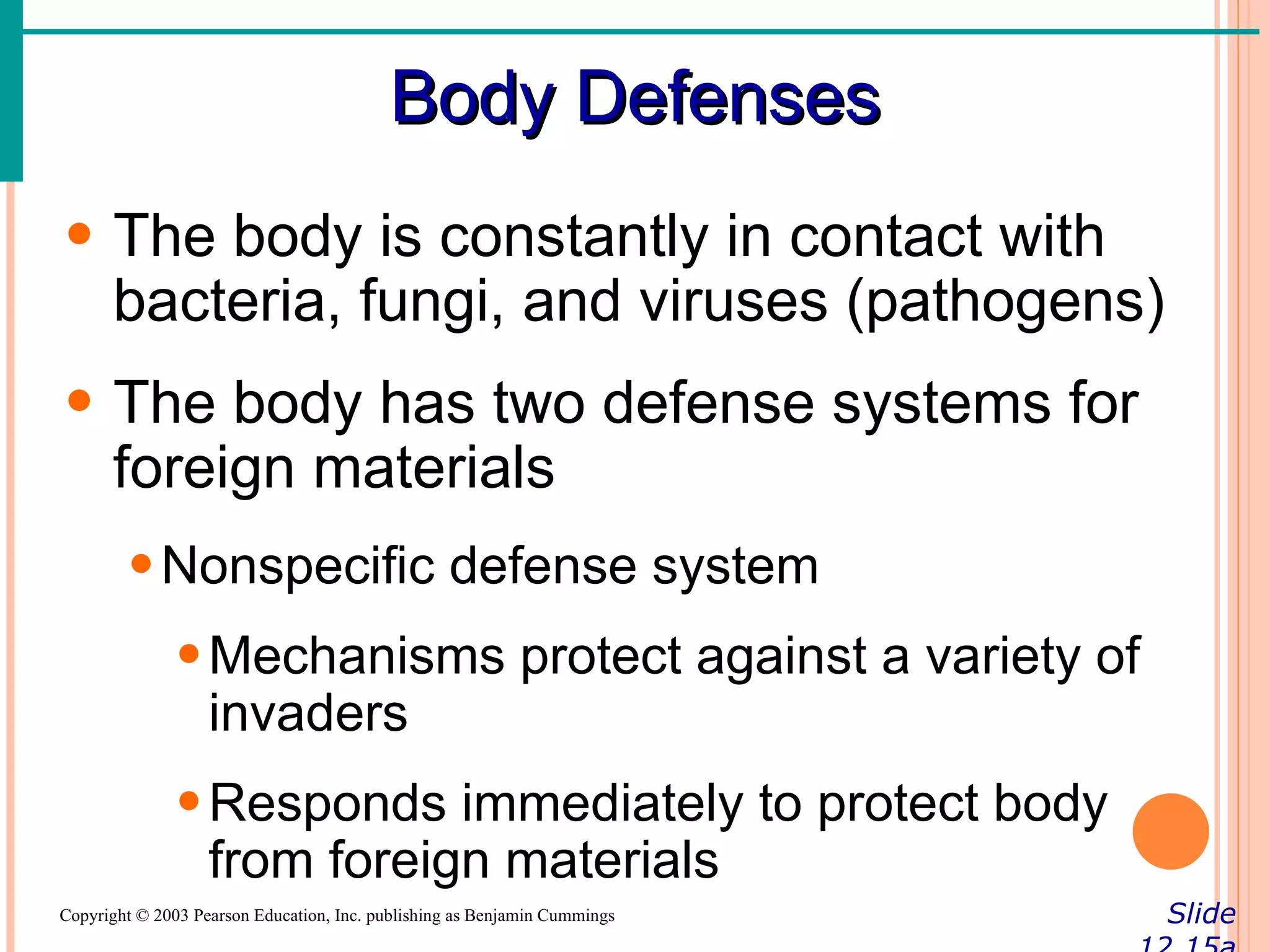 Body Defenses
• The body is constantly in contact with
  bacteria, fungi, and viruses (pathogens)
• The body has two defense systems for
  foreign materials
        • Nonspecific defense system
               • Mechanisms protect against a variety of
                 invaders
               • Responds immediately to protect body
                 from foreign materials
Copyright © 2003 Pearson Education, Inc. publishing as Benjamin Cummings   Slide
 