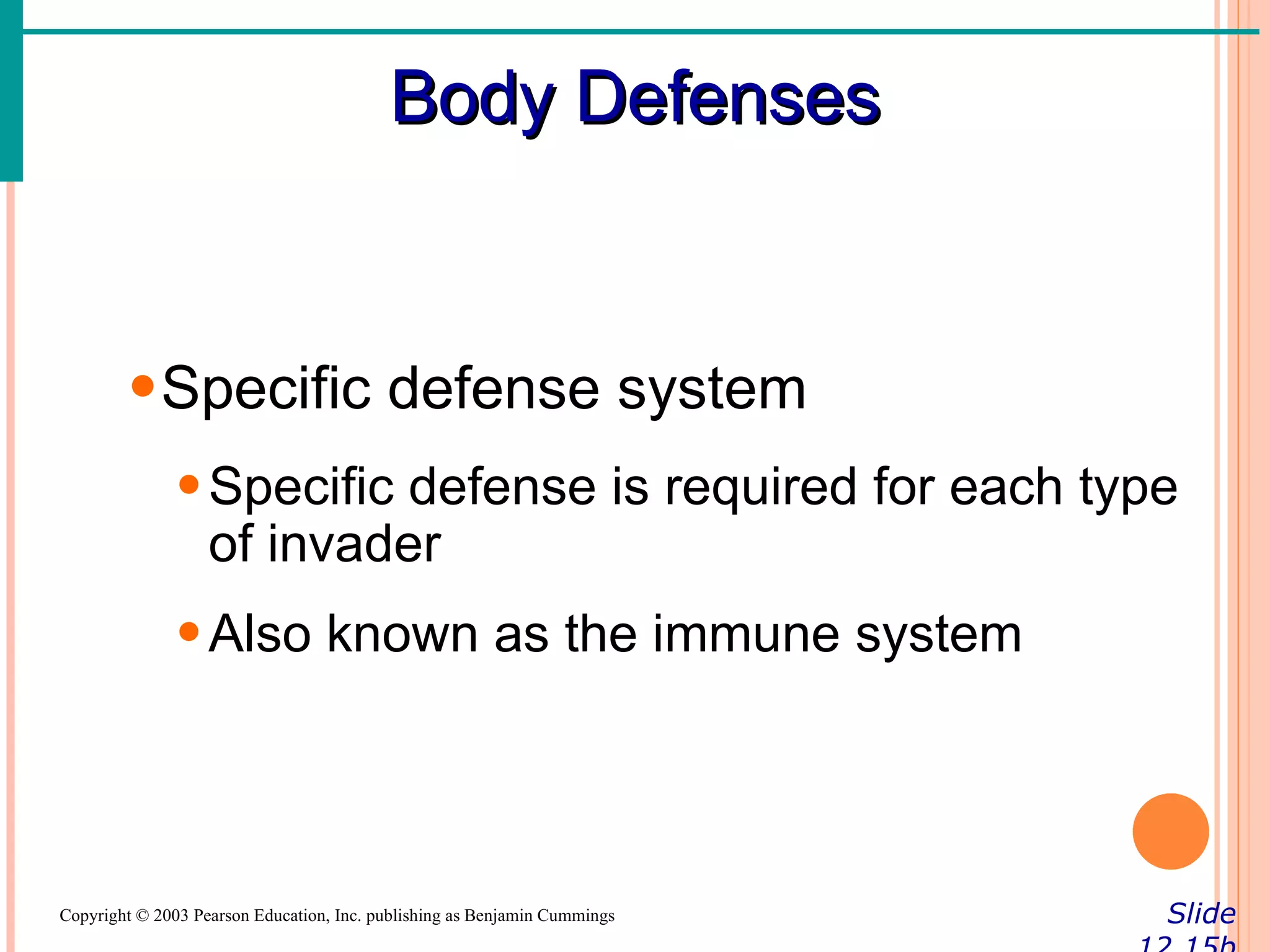 Body Defenses


        • Specific defense system
               • Specific defense is required for each type
                 of invader
               • Also known as the immune system




Copyright © 2003 Pearson Education, Inc. publishing as Benjamin Cummings   Slide
 