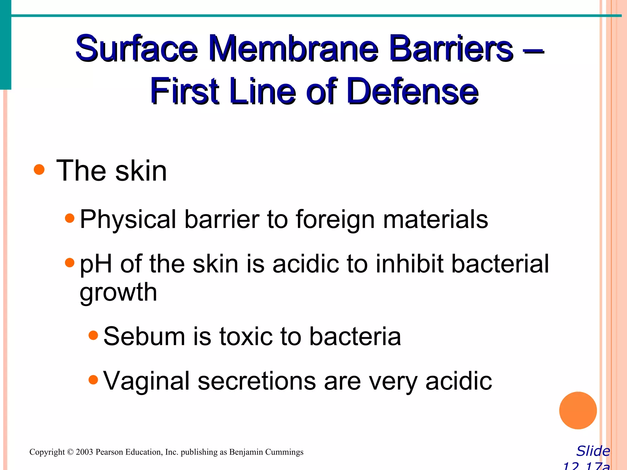 Surface Membrane Barriers –
               First Line of Defense

• The skin
        • Physical barrier to foreign materials
        • pH of the skin is acidic to inhibit bacterial
          growth
               • Sebum is toxic to bacteria
               • Vaginal secretions are very acidic

Copyright © 2003 Pearson Education, Inc. publishing as Benjamin Cummings   Slide
 