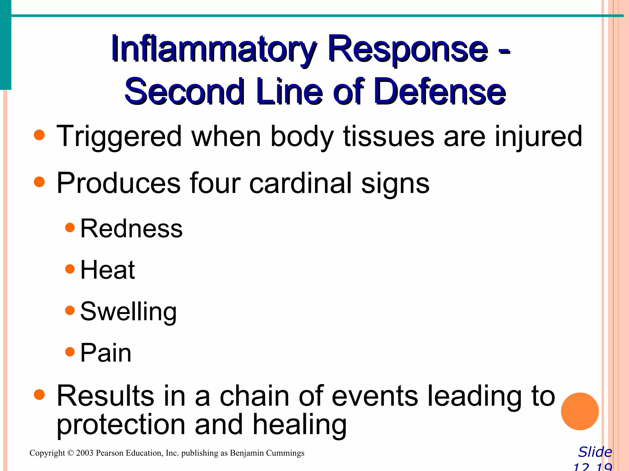 Inflammatory Response -
                     Second Line of Defense
• Triggered when body tissues are injured
• Produces four cardinal signs
        • Redness
        • Heat
        • Swelling
        • Pain
• Results in a chain of events leading to
  protection and healing
Copyright © 2003 Pearson Education, Inc. publishing as Benjamin Cummings   Slide
 