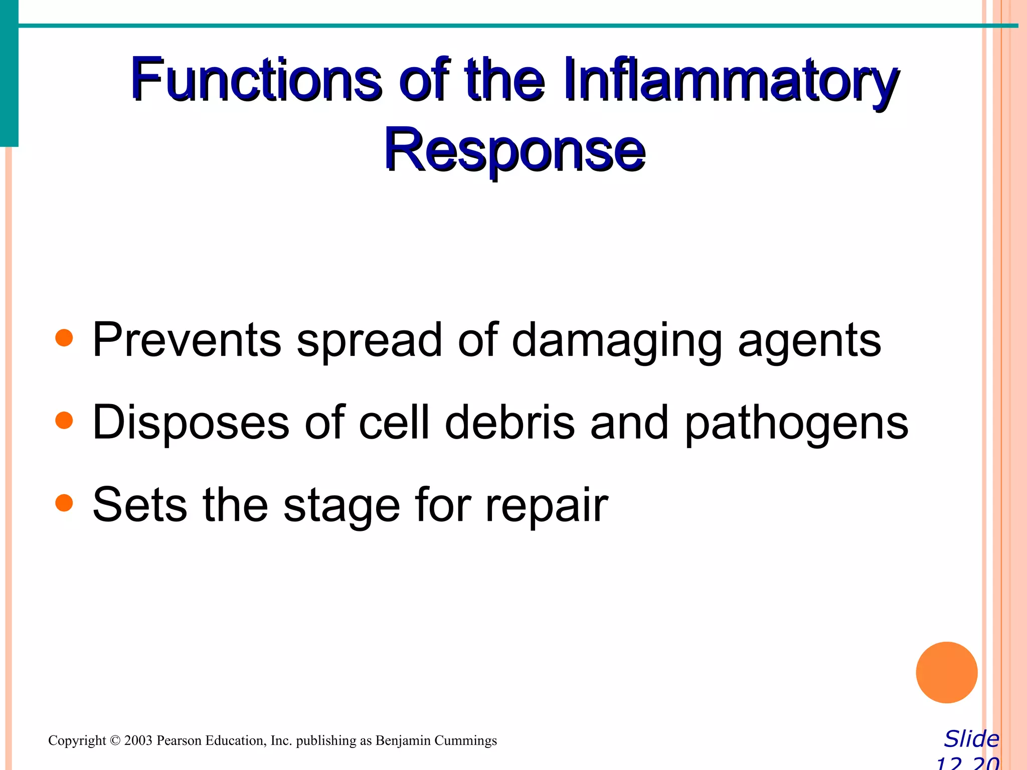 Functions of the Inflammatory
                     Response


• Prevents spread of damaging agents
• Disposes of cell debris and pathogens
• Sets the stage for repair



Copyright © 2003 Pearson Education, Inc. publishing as Benjamin Cummings   Slide
 