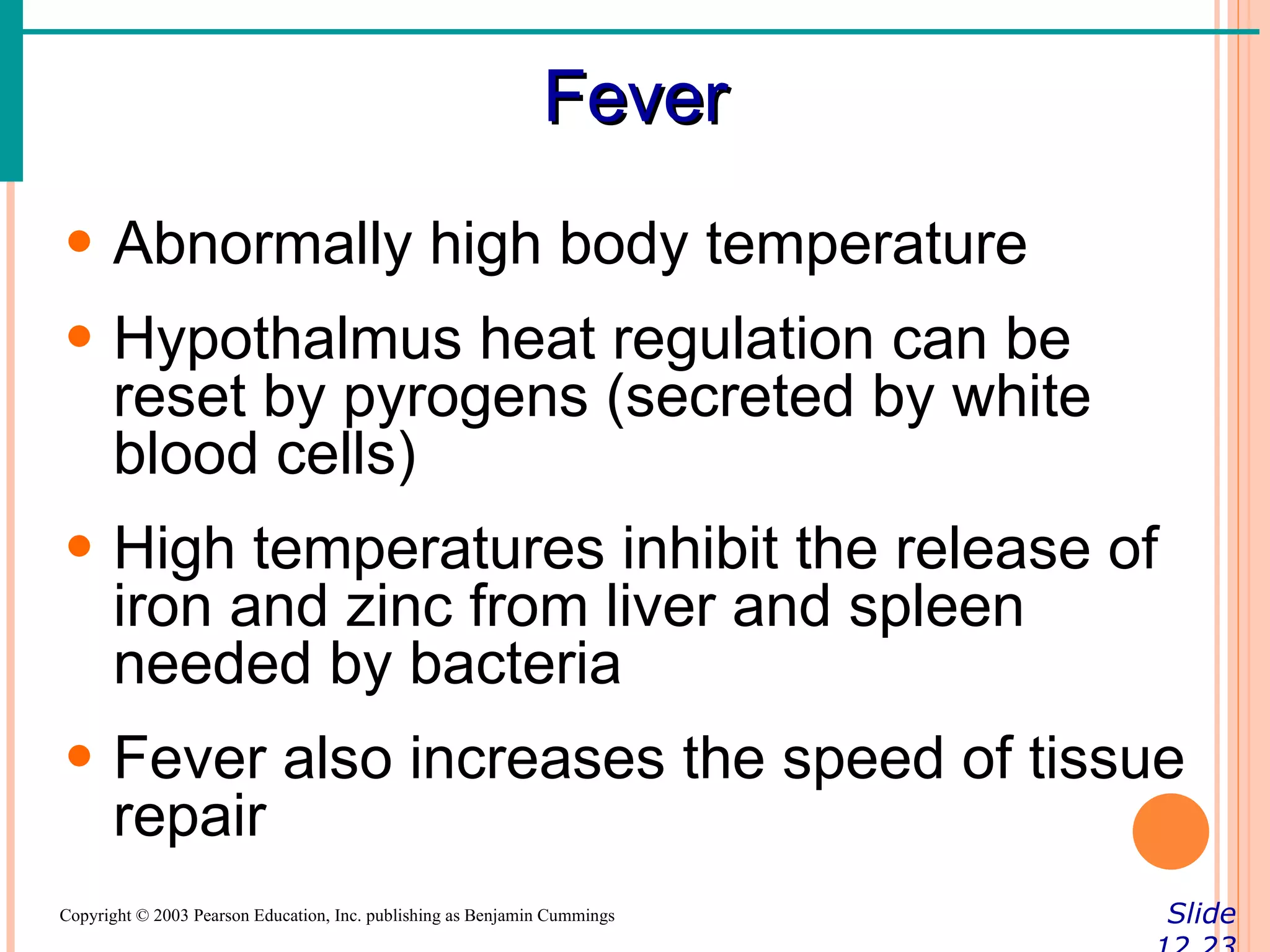 Fever
• Abnormally high body temperature
• Hypothalmus heat regulation can be
  reset by pyrogens (secreted by white
  blood cells)
• High temperatures inhibit the release of
  iron and zinc from liver and spleen
  needed by bacteria
• Fever also increases the speed of tissue
  repair
Copyright © 2003 Pearson Education, Inc. publishing as Benjamin Cummings   Slide
 