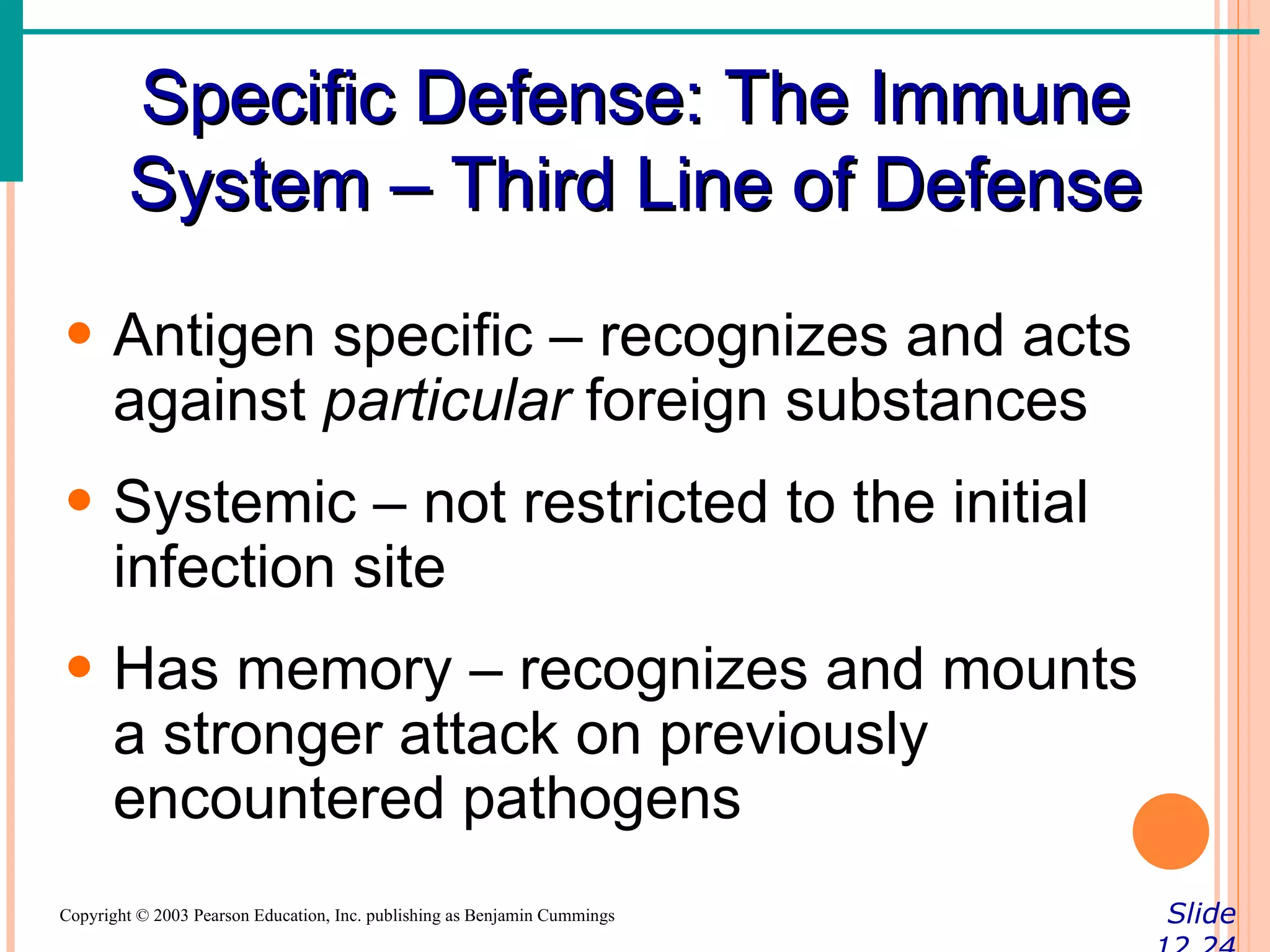 Specific Defense: The Immune
        System – Third Line of Defense
• Antigen specific – recognizes and acts
  against particular foreign substances
• Systemic – not restricted to the initial
  infection site
• Has memory – recognizes and mounts
  a stronger attack on previously
  encountered pathogens
Copyright © 2003 Pearson Education, Inc. publishing as Benjamin Cummings   Slide
 