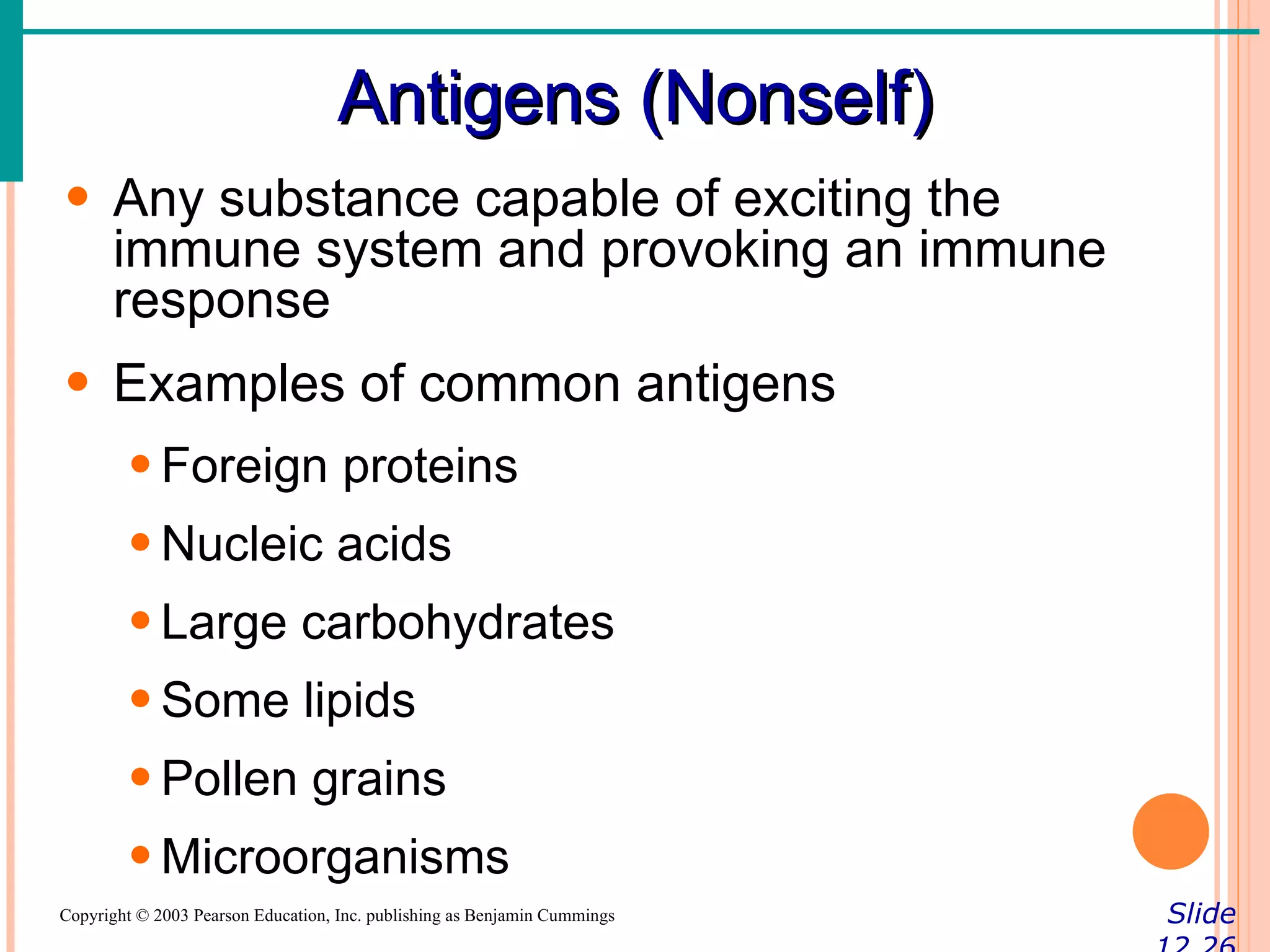 Antigens (Nonself)
• Any substance capable of exciting the
  immune system and provoking an immune
  response
• Examples of common antigens
        • Foreign proteins
        • Nucleic acids
        • Large carbohydrates
        • Some lipids
        • Pollen grains
        • Microorganisms
Copyright © 2003 Pearson Education, Inc. publishing as Benjamin Cummings   Slide
 