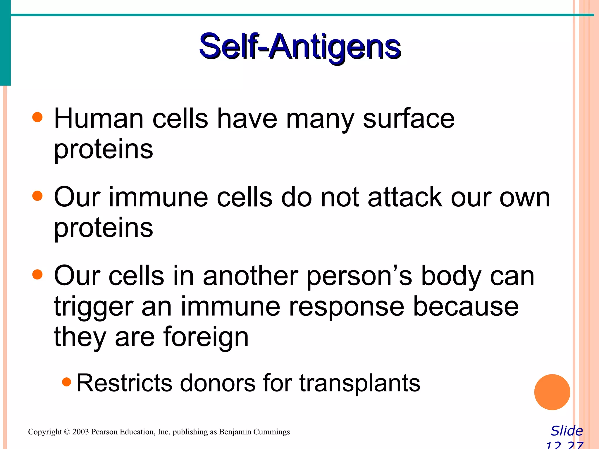Self-Antigens

• Human cells have many surface
  proteins
• Our immune cells do not attack our own
  proteins
• Our cells in another person’s body can
  trigger an immune response because
  they are foreign
        • Restricts donors for transplants
Copyright © 2003 Pearson Education, Inc. publishing as Benjamin Cummings   Slide
 