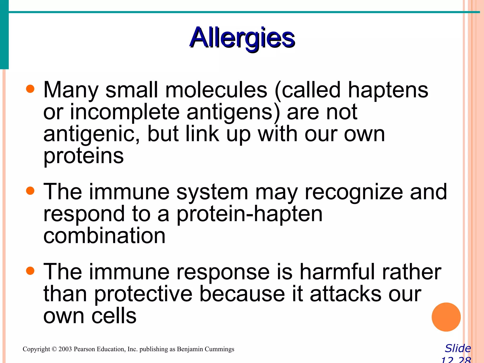 Allergies
• Many small molecules (called haptens
  or incomplete antigens) are not
  antigenic, but link up with our own
  proteins
• The immune system may recognize and
  respond to a protein-hapten
  combination
• The immune response is harmful rather
  than protective because it attacks our
  own cells
Copyright © 2003 Pearson Education, Inc. publishing as Benjamin Cummings   Slide
 