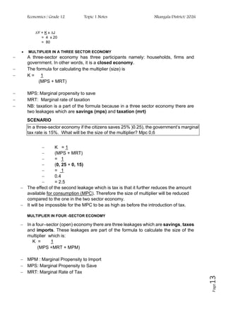 Economics / Grade 12 Topic 1 Notes Nkangala District/ 2026
Page
13
∆Y = K x ∆J
= 4 x 20
= 80
• MULTIPLIER IN A THREE SECTOR ECONOMY
− A three-sector economy has three participants namely: households, firms and
government. In other words, it is a closed economy.
− The formula for calculating the multiplier (size) is
− K = 1
(MPS + MRT)
− MPS: Marginal propensity to save
− MRT: Marginal rate of taxation
− NB: taxation is a part of the formula because in a three sector economy there are
two leakages which are savings (mps) and taxation (mrt)
SCENARIO
In a three-sector economy if the citizens saves 25% )0.25), the government‘s marginal
tax rate is 15%. What will be the size of the multiplier? Mpc 0,6
− K = 1
− (MPS + MRT)
− = 1
− (0, 25 + 0, 15)
− = 1
− 0.4
− = 2.5
− The effect of the second leakage which is tax is that it further reduces the amount
available for consumption (MPC). Therefore the size of multiplier will be reduced
compared to the one in the two sector economy.
− It will be impossible for the MPC to be as high as before the introduction of tax.
MULTIPLIER IN FOUR -SECTOR ECONOMY
− In a four–sector (open) economy there are three leakages which are savings, taxes
and imports. These leakages are part of the formula to calculate the size of the
multiplier which is:
K = 1
(MPS +MRT + MPM)
− MPM : Marginal Propensity to Import
− MPS: Marginal Propensity to Save
− MRT: Marginal Rate of Tax
 