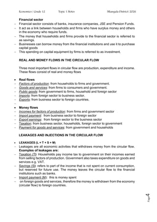 Economics / Grade 12 Topic 1 Notes Nkangala District/ 2026
Page
4
Financial sector
− Financial sector consists of banks, insurance companies, JSE and Pension Funds.
− It act as a link between households and firms who have surplus money and others
in the economy who require funds.
− The money that households and firms provide to the financial sector is referred to
as savings.
− Businesses can borrow money from the financial institutions and use it to purchase
capital goods
− This spending on capital equipment by firms is referred to as investment.
REAL AND MONEY FLOWS IN THE CIRCULAR FLOW
Three most important flows in circular flow are production, expenditure and income.
These flows consist of real and money flows
• Real flows
− Factors of production: from households to firms and government.
− Goods and services: from firms to consumers and government.
− Public goods: from government to firms, household and foreign sector
− Imports: from foreign sector to business sector.
− Exports: from business sector to foreign countries.
−
• Money flows
− Incomes for factors of production: from firms and government sector
− Import payment: from business sector to foreign sector
− Export earnings: from foreign sector to the business sector
− Taxation: from business sector, households, foreign sector to government
− Payment for goods and services: from government and households
LEAKAGES AND INJECTIONS IN THE CIRCULAR FLOW
• LEAKAGES (L = T + S + M)
− Leakages are all economic activities that withdraws money from the circular flow.
Examples of leakages are:
− Taxation (T): Households pay income tax to government on their incomes earned
from selling factors of production. Government also taxes expenditure on goods and
services e.g. VAT.
− Savings (S): refers to part of the income that is not spent on current consumption,
but reserved for future use. The money leaves the circular flow to the financial
institutions such as banks.
− Import payment (M): this is money spent
− on foreign goods and services, therefore the money is withdrawn from the economy
(circular flow) to foreign countries.
 