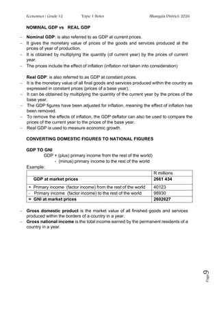 Economics / Grade 12 Topic 1 Notes Nkangala District/ 2026
Page
9
NOMINAL GDP vs REAL GDP
− Nominal GDP: is also referred to as GDP at current prices.
− It gives the monetary value of prices of the goods and services produced at the
prices of year of production.
− It is obtained by multiplying the quantity (of current year) by the prices of current
year.
− The prices include the effect of inflation (inflation not taken into consideration)
Real GDP: is also referred to as GDP at constant prices.
− It is the monetary value of all final goods and services produced within the country as
expressed in constant prices (prices of a base year).
− It can be obtained by multiplying the quantity of the current year by the prices of the
base year.
− The GDP figures have been adjusted for inflation, meaning the effect of inflation has
been removed.
− To remove the effects of inflation, the GDP deflator can also be used to compare the
prices of the current year to the prices of the base year.
− Real GDP is used to measure economic growth.
CONVERTING DOMESTIC FIGURES TO NATIONAL FIGURES
GDP TO GNI
GDP + (plus) primary income from the rest of the world)
- (minus) primary income to the rest of the world
Example:
R millions
GDP at market prices 2661 434
+ Primary income (factor income) from the rest of the world 40123
- Primary income (factor income) to the rest of the world 98930
= GNI at market prices 2602627
− Gross domestic product is the market value of all finished goods and services
produced within the borders of a country in a year.
− Gross national income is the total income earned by the permanent residents of a
country in a year.
 