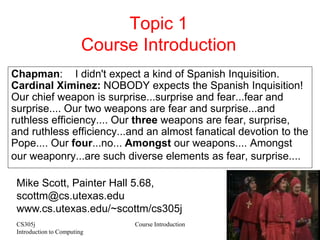 CS305j
Introduction to Computing
Course Introduction 1
Topic 1
Course Introduction
Chapman: I didn't expect a kind of Spanish Inquisition.
Cardinal Ximinez: NOBODY expects the Spanish Inquisition!
Our chief weapon is surprise...surprise and fear...fear and
surprise.... Our two weapons are fear and surprise...and
ruthless efficiency.... Our three weapons are fear, surprise,
and ruthless efficiency...and an almost fanatical devotion to the
Pope.... Our four...no... Amongst our weapons.... Amongst
our weaponry...are such diverse elements as fear, surprise....
Mike Scott, Painter Hall 5.68,
scottm@cs.utexas.edu
www.cs.utexas.edu/~scottm/cs305j
 