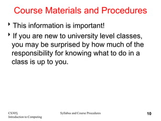 CS305j
Introduction to Computing
Syllabus and Course Procedures 10
Course Materials and Procedures
This information is important!
If you are new to university level classes,
you may be surprised by how much of the
responsibility for knowing what to do in a
class is up to you.
 