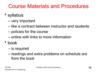 CS305j
Introduction to Computing
Syllabus and Course Procedures 12
Course Materials and Procedures
syllabus
– very important
– like a contract between instructor and students
– policies for the course
– online with links to more information
book
– is required
– readings and extra problems on schedule are
from the book
 