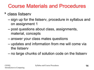 CS305j
Introduction to Computing
Syllabus and Course Procedures 14
Course Materials and Procedures
class listserv
– sign up for the listserv, procedure in syllabus and
on assignment 1
– post questions about class, assignments,
material, concepts
– answer your class mates questions
– updates and information from me will come via
the listserv
– no large chunks of solution code on the listserv
 