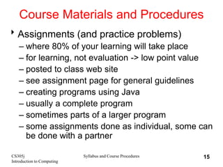 CS305j
Introduction to Computing
Syllabus and Course Procedures 15
Course Materials and Procedures
Assignments (and practice problems)
– where 80% of your learning will take place
– for learning, not evaluation -> low point value
– posted to class web site
– see assignment page for general guidelines
– creating programs using Java
– usually a complete program
– sometimes parts of a larger program
– some assignments done as individual, some can
be done with a partner
 