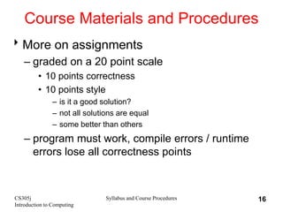 CS305j
Introduction to Computing
Syllabus and Course Procedures 16
Course Materials and Procedures
More on assignments
– graded on a 20 point scale
• 10 points correctness
• 10 points style
– is it a good solution?
– not all solutions are equal
– some better than others
– program must work, compile errors / runtime
errors lose all correctness points
 