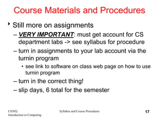 CS305j
Introduction to Computing
Syllabus and Course Procedures 17
Course Materials and Procedures
Still more on assignments
– VERY IMPORTANT: must get account for CS
department labs -> see syllabus for procedure
– turn in assignments to your lab account via the
turnin program
• see link to software on class web page on how to use
turnin program
– turn in the correct thing!
– slip days, 6 total for the semester
 