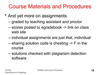 CS305j
Introduction to Computing
Syllabus and Course Procedures 18
Course Materials and Procedures
And yet more on assignments
– graded by teaching assistant and proctor
– scores posted to egradebook -> link on class
web site
– individual assignments are just that, individual
– sharing solution code is cheating -> F in the
course
– solutions checked with plagiarism detection
software
 