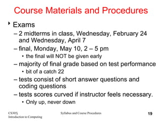 CS305j
Introduction to Computing
Syllabus and Course Procedures 19
Course Materials and Procedures
Exams
– 2 midterms in class, Wednesday, February 24
and Wednesday, April 7
– final, Monday, May 10, 2 – 5 pm
• the final will NOT be given early
– majority of final grade based on test performance
• bit of a catch 22
– tests consist of short answer questions and
coding questions
– tests scores curved if instructor feels necessary.
• Only up, never down
 
