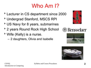 CS305j
Introduction to Computing
Syllabus and Course Procedures 2
Who Am I?
Lecturer in CS department since 2000
Undergrad Stanford, MSCS RPI
US Navy for 8 years, submarines
2 years Round Rock High School
Wife (Kelly) is a nurse.
– 2 daughters, Olivia and Isabelle
 