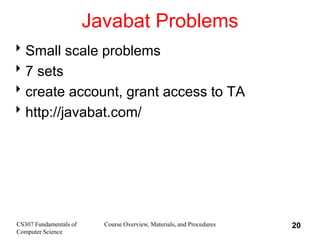 CS307 Fundamentals of
Computer Science
Course Overview, Materials, and Procedures 20
Javabat Problems
Small scale problems
7 sets
create account, grant access to TA
http://javabat.com/
 