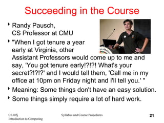 CS305j
Introduction to Computing
Syllabus and Course Procedures 21
Succeeding in the Course
Randy Pausch,
CS Professor at CMU
"When I got tenure a year
early at Virginia, other
Assistant Professors would come up to me and
say, 'You got tenure early!?!?! What's your
secret?!?!?' and I would tell them, 'Call me in my
office at 10pm on Friday night and I'll tell you.' "
Meaning: Some things don't have an easy solution.
Some things simply require a lot of hard work.
 