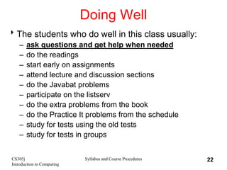 CS305j
Introduction to Computing
Syllabus and Course Procedures 22
Doing Well
The students who do well in this class usually:
– ask questions and get help when needed
– do the readings
– start early on assignments
– attend lecture and discussion sections
– do the Javabat problems
– participate on the listserv
– do the extra problems from the book
– do the Practice It problems from the schedule
– study for tests using the old tests
– study for tests in groups
 