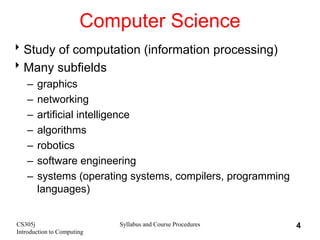 CS305j
Introduction to Computing
Syllabus and Course Procedures 4
Computer Science
Study of computation (information processing)
Many subfields
– graphics
– networking
– artificial intelligence
– algorithms
– robotics
– software engineering
– systems (operating systems, compilers, programming
languages)
 