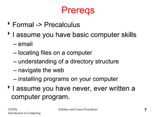 CS305j
Introduction to Computing
Syllabus and Course Procedures 7
Prereqs
Formal -> Precalculus
I assume you have basic computer skills
– email
– locating files on a computer
– understanding of a directory structure
– navigate the web
– installing programs on your computer
I assume you have never, ever written a
computer program.
 