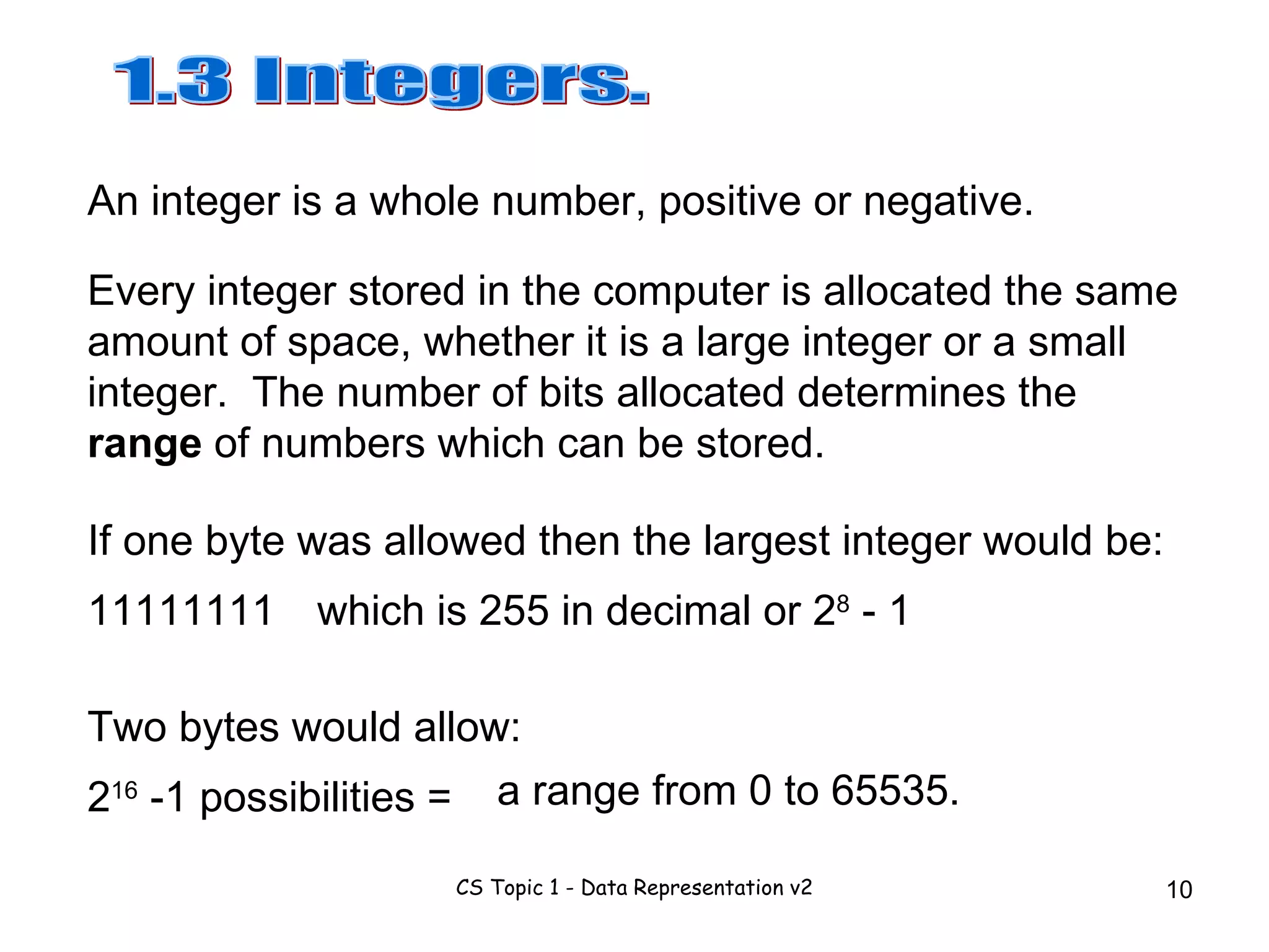 1.3 Integers. An integer is a whole number, positive or negative. Every integer stored in the computer is allocated the same amount of space, whether it is a large integer or a small integer.  The number of bits allocated determines the  range  of numbers which can be stored. If one byte was allowed then the largest integer would be: 11111111 which is 255 in decimal or 2 8  - 1 Two bytes would allow: 2 16  -1 possibilities = a range from 0 to 65535. 