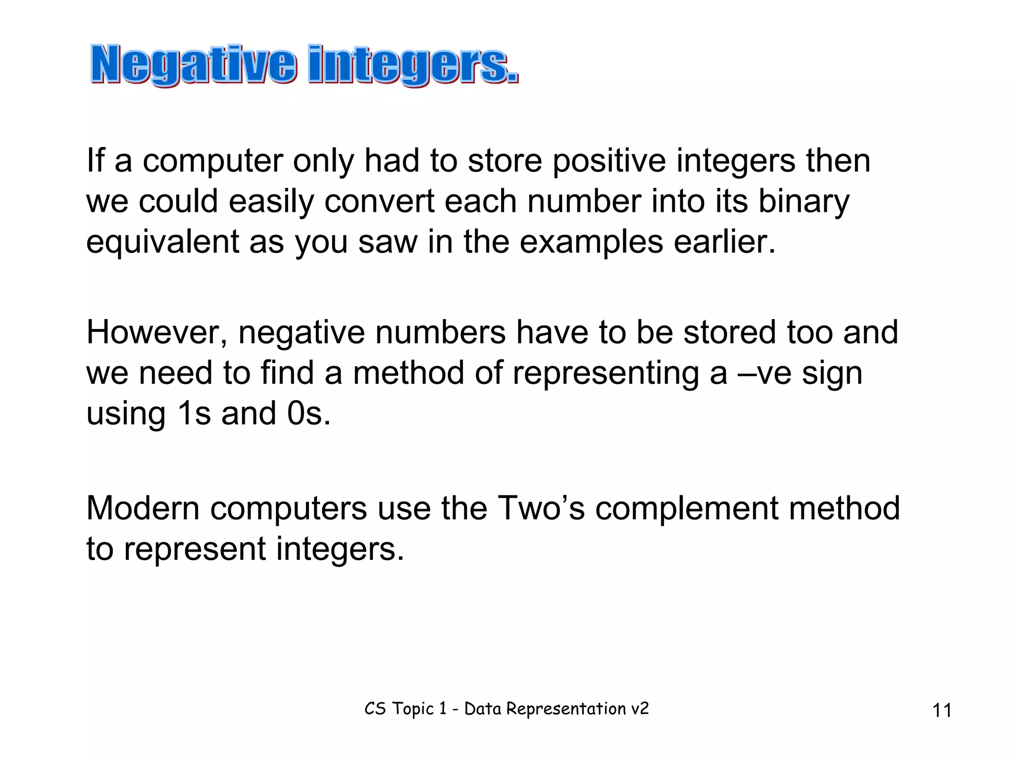 If a computer only had to store positive integers then we could easily convert each number into its binary equivalent as you saw in the examples earlier.  Negative integers. However, negative numbers have to be stored too and we need to find a method of representing a –ve sign using 1s and 0s. Modern computers use the Two’s complement method to represent integers. 