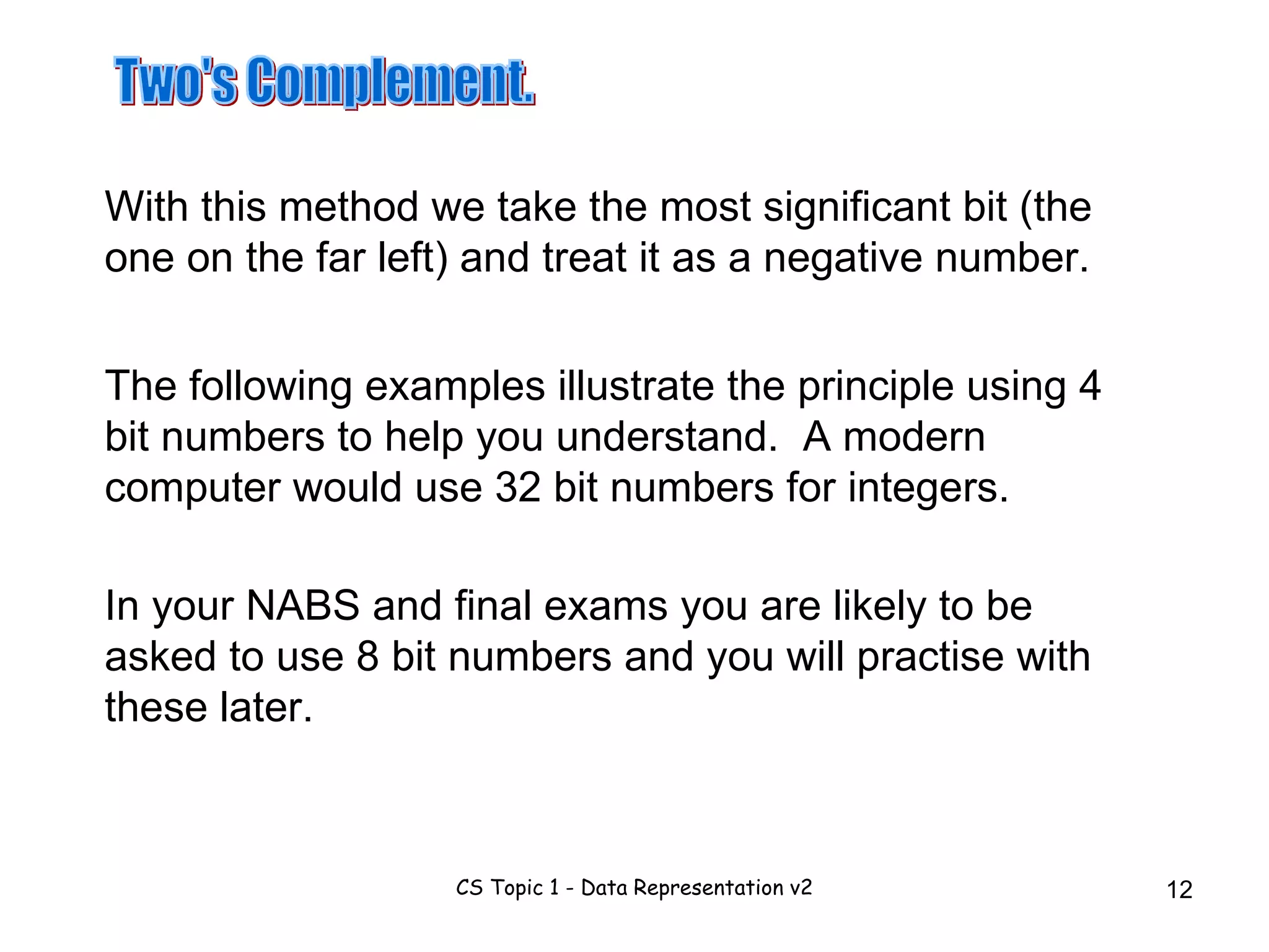 Two's Complement. With this method we take the most significant bit (the one on the far left) and treat it as a negative number. The following examples illustrate the principle using 4 bit numbers to help you understand.  A modern computer would use 32 bit numbers for integers. In your NABS and final exams you are likely to be asked to use 8 bit numbers and you will practise with these later. 