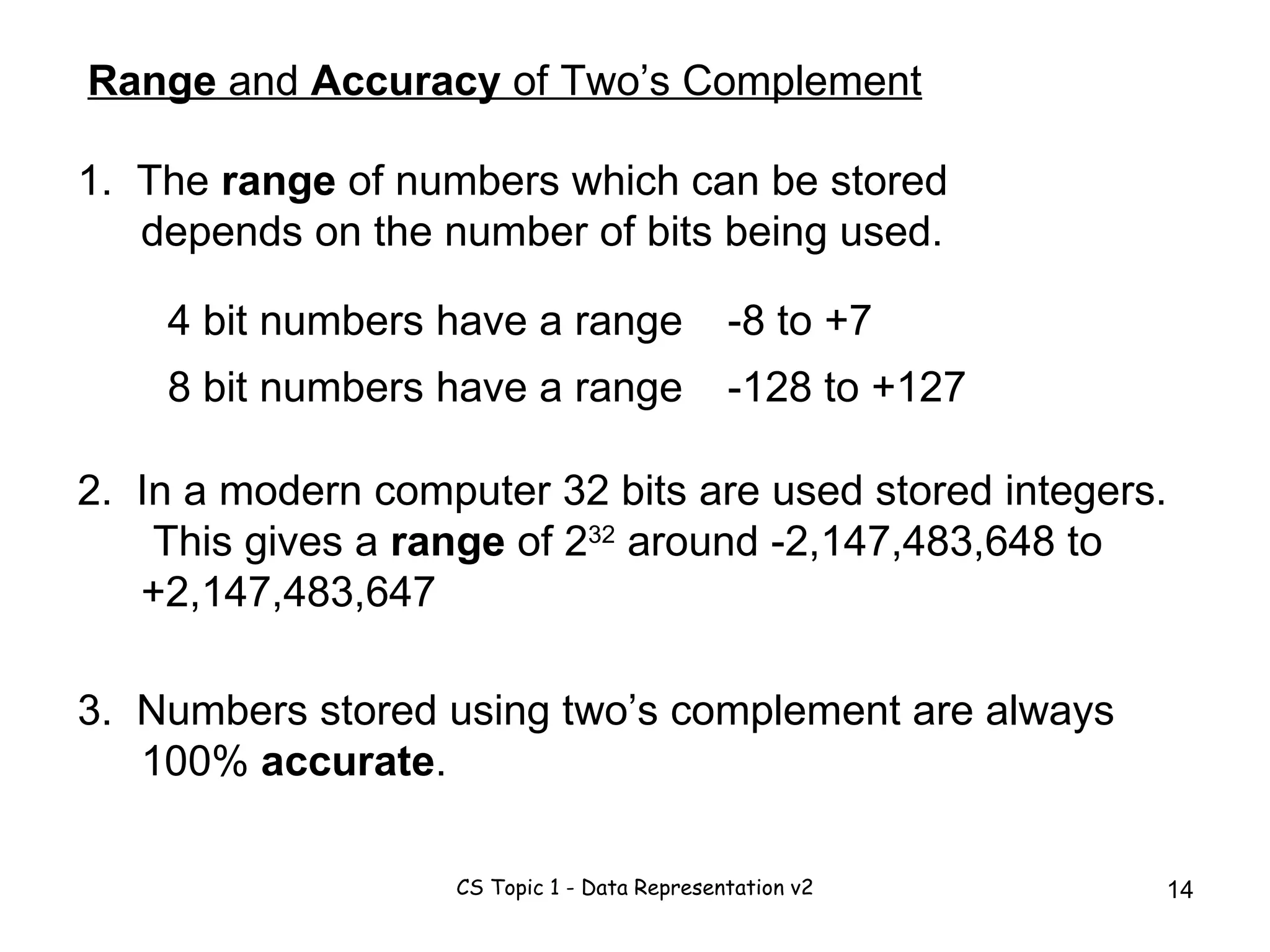 Range  and  Accuracy  of Two’s Complement 1.  The  range  of numbers which can be stored depends on the number of bits being used. 4 bit numbers have a range 8 bit numbers have a range -8 to +7 -128 to +127 3.  Numbers stored using two’s complement are always 100%  accurate . 2.  In a modern computer 32 bits are used stored integers.  This gives a  range  of 2 32  around -2,147,483,648 to +2,147,483,647 