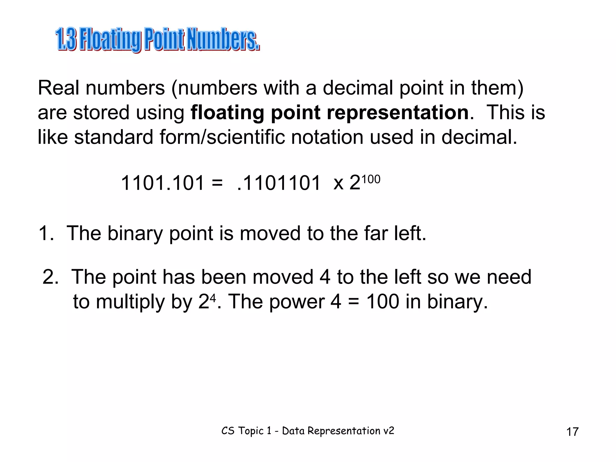 1.3 Floating Point Numbers. Real numbers (numbers with a decimal point in them) are stored using  floating point representation .  This is like standard form/scientific notation used in decimal. 2.  The point has been moved 4 to the left so we need to multiply by 2 4 . The power 4 = 100 in binary. 1101.101 =  .1101101 x 2 100 1.  The binary point is moved to the far left. 