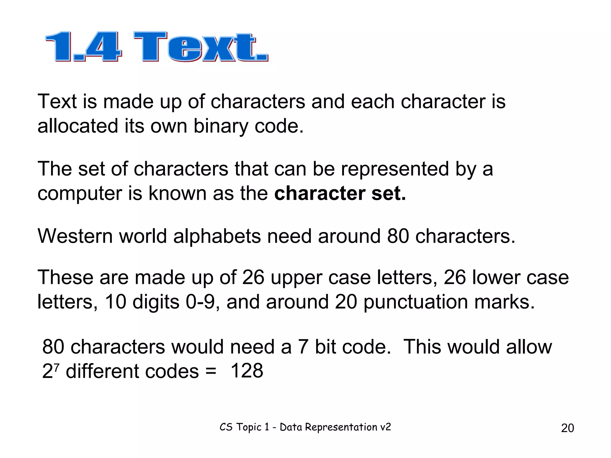 80 characters would need a 7 bit code.  This would allow 2 7  different codes = 1.4 Text. Western world alphabets need around 80 characters.  Text is made up of characters and each character is allocated its own binary code. The set of characters that can be represented by a computer is known as the  character set. These are made up of 26 upper case letters, 26 lower case letters, 10 digits 0-9, and around 20 punctuation marks. 128 
