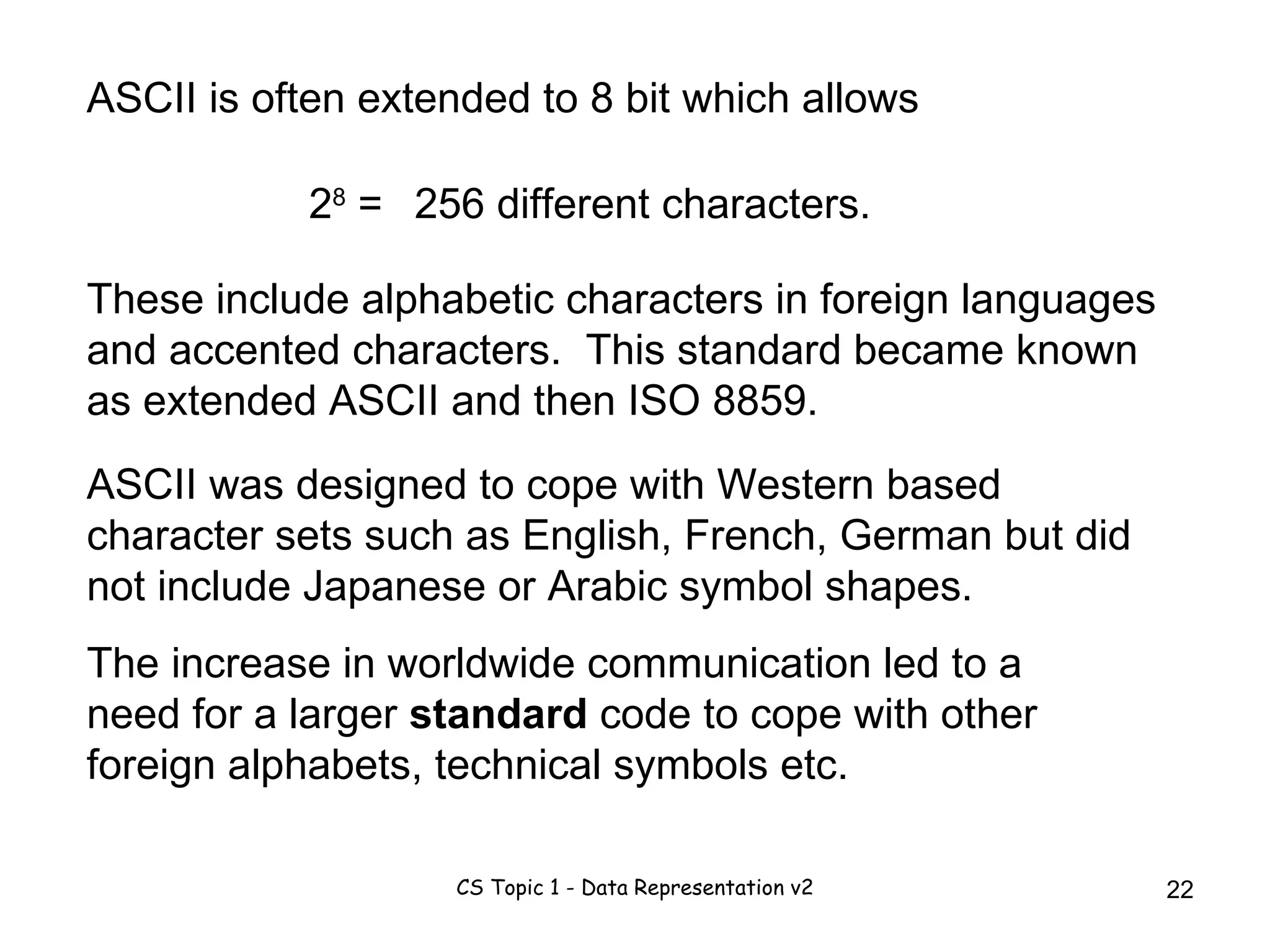 ASCII is often extended to 8 bit which allows 2 8  = 256 different characters. These include alphabetic characters in foreign languages and accented characters.  This standard became known as extended ASCII and then ISO 8859. ASCII was designed to cope with Western based character sets such as English, French, German but did not include Japanese or Arabic symbol shapes.  The increase in worldwide communication led to a need for a larger  standard  code to cope with other foreign alphabets, technical symbols etc.  