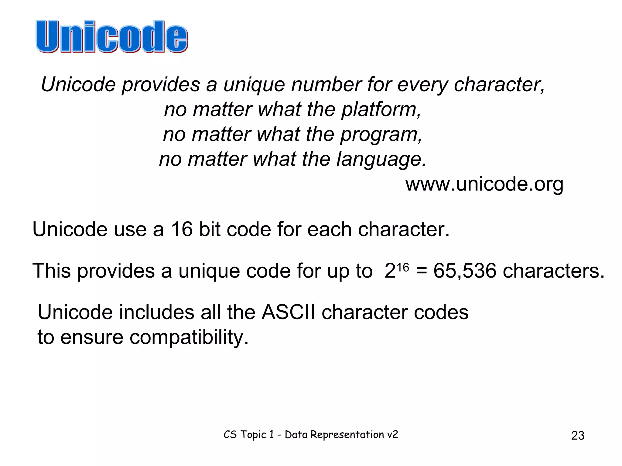 Unicode provides a unique number for every character, no matter what the platform, no matter what the program, no matter what the language. www.unicode.org Unicode Unicode use a 16 bit code for each character. This provides a unique code for up to 2 16 = 65,536 characters. Unicode includes all the ASCII character codes to ensure compatibility. 